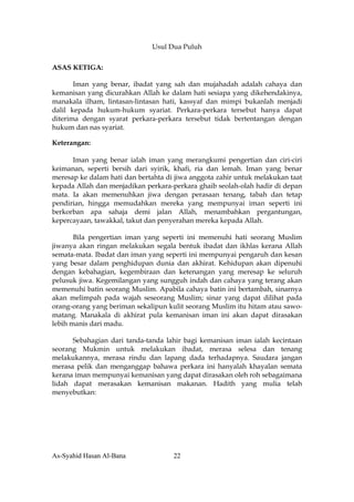 Usul Dua Puluh

ASAS KETIGA:

       Iman yang benar, ibadat yang sah dan mujahadah adalah cahaya dan
kemanisan yang dicurahkan Allah ke dalam hati sesiapa yang dikehendakinya,
manakala ilham, lintasan-lintasan hati, kassyaf dan mimpi bukanlah menjadi
dalil kepada hukum-hukum syariat. Perkara-perkara tersebut hanya dapat
diterima dengan syarat perkara-perkara tersebut tidak bertentangan dengan
hukum dan nas syariat.

Keterangan:

      Iman yang benar ialah iman yang merangkumi pengertian dan ciri-ciri
keimanan, seperti bersih dari syirik, khafi, ria dan lemah. Iman yang benar
meresap ke dalam hati dan bertahta di jiwa anggota zahir untuk melakukan taat
kepada Allah dan menjadikan perkara-perkara ghaib seolah-olah hadir di depan
mata. Ia akan memenuhkan jiwa dengan perasaan tenang, tabah dan tetap
pendirian, hingga memudahkan mereka yang mempunyai iman seperti ini
berkorban apa sahaja demi jalan Allah, menambahkan pergantungan,
kepercayaan, tawakkal, takut dan penyerahan mereka kepada Allah.

       Bila pengertian iman yang seperti ini memenuhi hati seorang Muslim
jiwanya akan ringan melakukan segala bentuk ibadat dan ikhlas kerana Allah
semata-mata. Ibadat dan iman yang seperti ini mempunyai pengaruh dan kesan
yang besar dalam penghidupan dunia dan akhirat. Kehidupan akan dipenuhi
dengan kebahagian, kegembiraan dan ketenangan yang meresap ke seluruh
pelusuk jiwa. Kegemilangan yang sungguh indah dan cahaya yang terang akan
memenuhi batin seorang Muslim. Apabila cahaya batin ini bertambah, sinarnya
akan melimpah pada wajah seseorang Muslim; sinar yang dapat dilihat pada
orang-orang yang beriman sekalipun kulit seorang Muslim itu hitam atau sawo-
matang. Manakala di akhirat pula kemanisan iman ini akan dapat dirasakan
lebih manis dari madu.

      Sebahagian dari tanda-tanda lahir bagi kemanisan iman ialah kecintaan
seorang Mukmin untuk melakukan ibadat, merasa selesa dan tenang
melakukannya, merasa rindu dan lapang dada terhadapnya. Saudara jangan
merasa pelik dan menganggap bahawa perkara ini hanyalah khayalan semata
kerana iman mempunyai kemanisan yang dapat dirasakan oleh roh sebagaimana
lidah dapat merasakan kemanisan makanan. Hadith yang mulia telah
menyebutkan:




As-Syahid Hasan Al-Bana              22
 