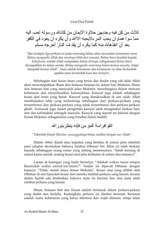 Usul Dua Puluh


‫ﺙﻼث ﻣﻦ آﻦ ﻓﻴﻪ وﺟﺪﺑﻬﻦ ﺣﻼوة اﻻﻳﻤﺎن ﻣﻦ آﺎﻧﺎﷲ ورﺳﻮﻟﻪ اﺣﺐ اﻟﻴﻪ‬
‫ﻣﻤﺎ ﺳﻮا هﻤﺎوان ﻳﺤﺐ اﻟﻤﺮءﻻﻳﺤﺒﻪ اﻻاﷲ وأن ﻳﻜﺮﻩ ان ﻳﻌﻮد ﻓﻰ اﻟﻜﻔﺮ‬
      ‫ﺑﻌﺪ أن اﻧﻘﺬهﺎﷲ ﻣﻨﻪ آﻤﺎ ﻳﻜﺮﻩ أن ﻳﻘﺬ ف اﻟﻨﺎر أﺧﺮﺟﻪ ﻣﺴﻠﻢ‬
                  ً
 “Jika terdapat tiga perkara ini pada seseorang beliau akan merasakan kemanisan iman.
  Beliau mengasihi Allah dan rasulnya lebih dari sesuatu. Beliau benci kembali kepada
      kekufuran, setelah Allah melepaskan beliau dirinya, sebagaimana beliau benci
dicampakkan ke dalam neraka. Beliau mengasihi seseorang bukan kerana sesuatu, tetapi
  hanyalah kerana Allah”. Iman adalah kemanisan dan kemanisan ini akan bertambah
                        apabila iman bertambah kuat dan termetri.

        Sebahagian dari kesan iman yang benar dan ibadat yang sah ialah Allah
akan mencampakkan ilham dan lintasan-lintasan ke dalam hati Mukmin, ilham
dan lintasan hati yang menyuluh jalan Mukmin; menolongnya dalam mencari
kebenaran dan menyelesaikan kemusykilan. Kassyaf juga adalah sebahagian
kesan dari iman yang benar. Kassyaf yang dimaksudkan di sini ialah: Allah
membukakan tabir yang melindungi sebahagian dari perkara-perkara yang
tersembunyi dan perkara-perkara yang tidak tersembunyi dan perkara-perkara
ghaib. Termasuk juga dalam pengertian kassyaf ialah mengetahui bisikan hati,
niat dan kelemahan setengah manusia. Kassyaf yang seperti ini dikenal dengan
firasat Mukmin, sebagaimana yang tersebut dalam hadith:


                   ‫اﺕﻘﻮاﻓﺮاﺳﺔ اﻟﻤﺆ ﻣﻦ ﻓﺈﻧﻪ ﻳﻨﻈﺮﺑﻨﻮراﷲ‬
     “Takutilah firasat Muslim, sesungguhnya beliau melihat dengan nur Allah”.

       Dalam Athar (kisah atau kejadian yang berlaku di zaman para sahabat)
para sahabat diceritakan bahawa Saidina Othman bin Affan (r) telah berkata
kepada sebahagian orang ramai yang datang menemuinya: “Salah seorang di
antara kamu masuk, sedang kesan zina jelas kelihatan di antara dua matanya”.

      Lantas di kalangan yang hadir bertariya: “Adakah wahyu turun selepas
Rasulullah wahai amirul-mu’minin?”. Soalan ini dijawab Othman dengan
katanya: “Tidak, malah ianya firasat Mukmin”. Kesan zina yang dilihat oleh
Othman di sini hanyalah kesan dari mereka melihat perkara yang haram, kerana
dalam hadith ada disebutkan bahawa mata itu berzina dan zina mata ialah
melihat perkara yang haram.

      Ilham, lintasan hati dan firasat adalah termasuk dalam perkara-pekara
yang thabit dan berlaku. Kadangkala perkara ini disebut keramat. Keramat
adalah suatu kebenaran yang harus diterima dan wajib diimani, tetapi tidak



As-Syahid Hasan Al-Bana                  23
 