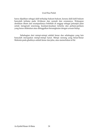 Usul Dua Puluh


harus dijadikan sebagai dalil terhadap hukum-hukum, kerana dalil-dalil hukum
hanyalah terbatas pada Al-Quran dan sunnah dan ceraiannya. Walaupun
demikian ilham dan seumpamanya bolehlah di anggap sebagai petunjuk jalan
untuk mengenali seseorang, keadaan-keadaan tertentu dan perkara-perkara
yang harus dilakukan atau ditinggalkan bersangkutan dengan urusan hidup.


      Sebahagian dari mimpi-mimpi adalah benar dan sebahagian yang lain
hanyalah merupakan mimpi-mimpi karut. Mimpi seorang yang benar-benar
Mukmin pada ghaibnya adalah benar dan jelas, atau memerlukan ta’bir




As-Syahid Hasan Al-Bana             24
 