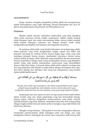 Usul Dua Puluh

ASAS KEEMPAT

      Jampi, mentera, mengaku mengetahui perkara ghaib dan seumpamanya
adalah kemungkaran yang wajib diperangi, kecuali jampi-jampi dari ayat Al-
Quran atau jampi-jampi yang diterima dari Rasulullah (s.a.w)

Penjelasan:

      Muslim adalah dituntut melakukan sebab-sebab yang telah dijanjikan
Allah untuk mencapai sesuatu natijah, umpamanya: Makan adalah menjadi
sebab hilangnya lapar dan untuk menyambung hidup, minum adalah menjadi
sebab kepada hilangnya kehausan dan bekerja menjadi sebab untuk
menghasilkan pendapatan dan kekayaan dan begitulah seterusnya.

       Di samping sebab-sebab yang bersifat kebendaan ini terdapat juga sebab-
sebab maknawi yang boleh menghasilkan natijah, seperti doa. Boleh jadi
penyakit seseorang itu sembuh kerana doanya begitu juga orang yang sesat
mendapat petunjuk kerana doanya, demikianlah seterusnya, kerana semua
perkara adalah di tangan Allah. Beliaulah yang menjadikan doa dan permintaan
manusia kepadaNya sebagai sebab untuk mendapatkan sesuatu yang dihajatkan
setelah orang yang berdoa memenuhkan syarat-syarat yang menyebabkan
doanya tidak disia-siakan. Termasuk dalam sebab-sebab maknawi ini jampi dan
doa yang dilakukan oleh Muslim sewaktu beliau ditimpa kesempitan atau sakit,
atau beiau dijampi dan didoakan oleh orang lain sebagaimana yang tersebut
dalam hadith-hadith seperti:


    ‫ﺑﺴﻤﺎﷲ أرﻗﻴﻚ،واﷲ ﻳﺸﻔﻴﻚ ﻣﻦ آﻞ داءﻳﺆذﻳﻚ ﻣﻦ ﺵﺮاﻟﻨﻔﺎﺙﺎت ﻓﻰ‬
                    ‫اﻟﻌﺪ،وﻣﻦ ﺵﺮﺣﺎﺳﺪأذاﺣﺴﺪ‬
                    ٌ
  “Dengan nama Allah saya menjampimu, dan Allah menyembuhkanmu dari segala
    penyakit yang menyakitimu, dari kejahatan wanita-wanita tukang sihir yang
 menghembus pada bulu-bulu dan dari kejahatan orang yang dengki apabila ia dengki”.

       Jampi-jampi dan doa seperti ini harus di segi syariat kerana telah berlaku
dalam sunnah yang suci, tetapi jampi-jampi yang lain termasuklah tukang-
tukang nujum, dakwaan mengetahui perkara-perkara yang ghaib, menulis
kalimah-kalimah yang tidak difahami, menjadikan batu-batu atau tulang-tulang
sebagai tangkal adalah termasuk dalam perkara mungkar yang wajib ditolak dan
tidak harus diterima.

     Mungkin orang bertanya: “Kenapakah di sini kita mengingkari dakwaan
mengetahui perkara-perkara ghaib sedangkan pada asas ketiga, asas yang
mengatakan bahawa sebahagian dari kesan iman yang benar ialah kassyaf dan


As-Syahid Hasan Al-Bana                 25
 
