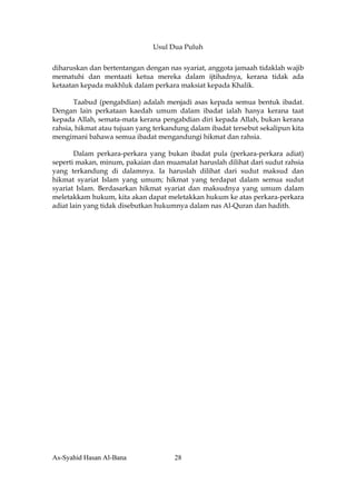 Usul Dua Puluh


diharuskan dan bertentangan dengan nas syariat, anggota jamaah tidaklah wajib
mematuhi dan mentaati ketua mereka dalam ijtihadnya, kerana tidak ada
ketaatan kepada makhluk dalam perkara maksiat kepada Khalik.

       Taabud (pengabdian) adalah menjadi asas kepada semua bentuk ibadat.
Dengan lain perkataan kaedah umum dalam ibadat ialah hanya kerana taat
kepada Allah, semata-mata kerana pengabdian diri kepada Allah, bukan kerana
rahsia, hikmat atau tujuan yang terkandung dalam ibadat tersebut sekalipun kita
mengimani bahawa semua ibadat mengandungi hikmat dan rahsia.

       Dalam perkara-perkara yang bukan ibadat pula (perkara-perkara adiat)
seperti makan, minum, pakaian dan muamalat haruslah dilihat dari sudut rahsia
yang terkandung di dalamnya. Ia haruslah dilihat dari sudut maksud dan
hikmat syariat Islam yang umum; hikmat yang terdapat dalam semua sudut
syariat Islam. Berdasarkan hikmat syariat dan maksudnya yang umum dalam
meletakkam hukum, kita akan dapat meletakkan hukum ke atas perkara-perkara
adiat lain yang tidak disebutkan hukumnya dalam nas Al-Quran dan hadith.




As-Syahid Hasan Al-Bana               28
 