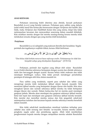 Usul Dua Puluh

ASAS KEENAM:

        Perkataan seseorang boleh diterima atau ditolak, kecuali perkataan
Rasulullah (s.a.w) yang bersifat maksum. Perkataan para salihin yang dahulu
(salaf soleh) mesti kita terima jika bersesuaian dengan Al-Quran dan hadith. Jika
tidak, maka Al-Quran dan Hadithlah ikutan kita yang utama, tetapi kita tidak
melemparkan kecaman dan mencacatkan seseorang dalam masalah khilafiah.
Kita serahkan mereka dengan fiat mereka masing-masing kerana mereka telah
melakukan sesuatu dengan apa yang mereka telah kemukakan.

Penjelasan

       Rasulullah (s.a.w) sahajalah yang maksum (bersih) dari kesalahan. Segala
perintah dan tegahannya wajiblah diikut, kerana Allah berfirman:

             (4 )   ‫و َﺎ َﻨﻄﻖ ﻋﻦ اﻟﻬ َى )3( إن هﻮ إﱠﺎ وﺣﻲ ُﻮ َﻰ‬
                     ‫ِ ْ ُ َ ِﻟ َ ْ ٌ ﻳ ﺣ‬    ‫َﻣ ﻳ ِ ُ َ ِ ْ َ ﻮ‬
 “Dan beliau tidak berkata menurut hawa nafsunya sendin. Perkataannya itu tidak lain
             hanyalah wahyu yang diwahyukan (kepadanya) “. (S 53:3-4)


       Perkataan, perintah dan tegahan yang dibuat oleh selain Rasulullah
(s.a.w) boleh diterima sekiranya bertepatan dengan syariat dan ditolak sekiranya
salah dan bercanggah dengan syariat. Kerana beliau tidak maksum dan tidak
mendapat bimbingan wahyu. Kita tidak pernah mendengar perselisihan
pendapat di kalangan ahli ilmu dalam masalah ini.

       Para salihin yang terdahulu, seperti para sahabat dan tabiin yang
mengiringi mereka telah melakukan ijtihad dalam banyak masalah. Kita
menerima ijtihad mereka yang bertepatan dengan Quran dan hadith. Kita akan
mengikuti Quran dan sunnah sekiranya ijtihad mereka itu tidak bertepatan
dengan Quran dan sunnah. Dalam kedua-dua hal ini mereka pasti mendapat
ganjaran pahala. Mereka akan mendapat dua ganjaran sekiranya ijtihad mereka
betul dan tepat dan mendapat satu ganjaran sekiranya ijtihad mereka tersalah.
Kita merelai dan meredhai mereka semua dan kita janganlah sekali-kali
melemparkan tuduhan dan kecaman kepada mereka sekiranya mereka berselisih
dalam masalah.

      Kita tidak sekali-kali membenarkan membuat tuduhan terhadap para
sahabat atau salah seorang dari khulafa ‘ur-rasyidin, kerana mereka adalah
penghulu segala aulia’ dan pendokong agama. Allah telah memberikan
penghormatan kepada mereka dengan menjadikan mereka sahabat Rasulullah



As-Syahid Hasan Al-Bana                  29
 