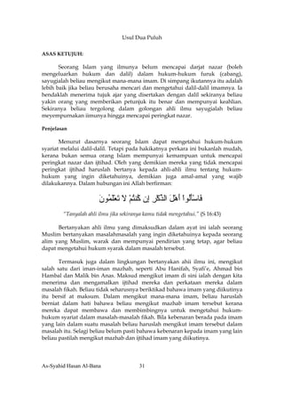 Usul Dua Puluh

ASAS KETUJUH:

       Seorang Islam yang ilmunya belum mencapai darjat nazar (boleh
mengeluarkan hukum dan dalil) dalam hukum-hukum furuk (cabang),
sayugialah beliau mengikut mana-mana imam. Di simpang ikutannya itu adalah
lebih baik jika beliau berusaha mencari dan mengetahui dalil-dalil imamnya. Ia
hendaklah menerima tujuk ajar yang disertakan dengan dalil sekiranya beliau
yakin orang yang memberikan petunjuk itu benar dan mempunyai keahlian.
Sekiranya beliau tergolong dalam golongan ahli ilmu sayugialah beliau
meyempurnakan iimunya hingga mencapai peringkat nazar.

Penjelasan

       Menurut dasarnya seorang Islam dapat mengetahui hukum-hukum
syariat melalui dalil-dalil. Tetapi pada hakikatnya perkara ini bukanlah mudah,
kerana bukan semua orang Islam mempunyai kemampuan untuk mencapai
peringkat nazar dan ijtihad. Oleh yang demikian mereka yang tidak mencapai
peringkat ijtihad haruslah bertanya kepada ahli-ahli ilmu tentang hukum-
hukum yang ingin diketahuinya, demikian juga amal-amal yang wajib
dilakukannya. Dalam hubungan ini Allah berfirman:

                       ‫َﺎﺳﺄُﻮا أهﻞ اﻟﺬآﺮ ِن ُﻨﺘﻢ ﻻ ﺕﻌﻠ ُﻮن‬
                       َ ‫ﻓ َْﻟ ْ َ ْ َ ﱢ ْ ِ إ آ ُ ْ َ َ َْﻤ‬
        “Tanyalah ahli ilmu jika sekiranya kamu tidak mengetahui.” (S 16:43)

      Bertanyakan ahli ilmu yang dimaksudkan dalam ayat ini ialah seorang
Muslim bertanyakan masalahmasalah yang ingin diketahuinya kepada seorang
alim yang Muslim, warak dan mempunyai pendirian yang tetap, agar beliau
dapat mengetahui hukum syarak dalam masalah tersebut.

       Termasuk juga dalam lingkungan bertanyakan ahii ilmu ini, mengikut
salah satu dari iman-iman mazhab, seperti Abu Hanifah, Syafi’e, Ahmad bin
Hambal dan Malik bin Anas. Maksud mengikut imam di sini ialah dengan kita
menerima dan mengamalkan ijtihad mereka dan perkataan mereka dalam
masalah fikah. Beliau tidak seharusnya beriktikad bahawa imam yang diikutinya
itu bersif at maksum. Dalam mengikut mana-mana imam, beliau haruslah
berniat dalam hati bahawa beliau mengikut mazhab imam tersebut kerana
mereka dapat membawa dan membimbingnya untuk mengetahui hukum-
hukum syariat dalam masalah-masalah fikah. Bila kebenaran berada pada imam
yang lain dalam suatu masalah beliau haruslah mengikut imam tersebut dalam
masalah itu. Selagi beliau belum pasti bahawa kebenaran kepada imam yang lain
beliau pastilah mengikut mazhab dan ijtihad imam yang diikutinya.



As-Syahid Hasan Al-Bana                 31
 