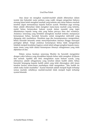 Usul Dua Puluh


       Atas dasar ini mengikut mazhab-mazhab adalah dibenarkan dalam
syariat dan bukanlah suatu perkara yang wajib, dengan pengertian bahawa
seorang Islam boleh mengikut mazhab yang tertentu atas dasar bahawa mazhab
tersebut dapat memandunya kepada hukum syarak. Demikian juga seorang
Islam adalah dibenarkan tidak mengikut mana-mana mazhab yang tertentu,
malah beiiau bertanyakan hukum syarak dalam masalah yang ingin
diketahuinya kepada orang aiim yang beliau percaya ilmu dan waraknya.
Andainya seseorang yang bertaklid (mengikut) mazhab tertentu mempunyai
kemampuan beliau, haruslah berusaha untuk mengetahui dalil-dalil yang
dipegang oleh mazhabnya. Demikian juga jika kemampuannya mengizinkan,
beliau haruslah berusaha untuk menyempurnakan iimunya hingga mencapai
peringkat ijtihad. Tetapi andainya kemampuan beliau tidak mengizinkan
tidaklah menjadi kesalahan baginya untuk kekal sebagai pengikut kepada mana-
mana imam yang telah diakui kemampuan ilmunya sebagaimana yang telah
dijelaskan di atas.

       Dalam semua keadaan seseorang Muslim itu haruslah mengetahui
dengan yakin bahawa yang diwajibkan kepada beliau ialah mengikut Al-Quran
dan sunnah. Apabila ahii ilmu mengatakan suatu hukum syarak, yang
sebenarnya adalah sebagaimana yang tersebut dalam hadith saheh, beliau
haruslah berpegang kepada hadith saheh yang telah diterangkan oleh imam
tersebut kerana imam-imam mazhabpun telah mengatakan: “Jika hadith itu
saheh maka itulah mazhabku”. Syariat Islamiah adalah menjadi hujah terhadap
semua mazhab, sebaliknya mazhab-mazhab tidak menjadi hujah terhadap
syariat Islamiah.




As-Syahid Hasan Al-Bana             32
 