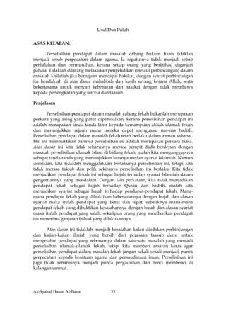 Usul Dua Puluh

ASAS KELAPAN:

       Perselisihan pendapat dalam masalah cabang hukum fikah tidaklah
menjadi sebab perpecahan dalam agama. Ia sepatutnya tidak menjadi sebab
perbalahan dan permusuhan, kerana setiap orang yang berijtihad diganjari
pahaia. Tidakiah dilarang melakukan penyelidikan (melaui perbincangan) dalam
masalah khilafiah jika bertujuan mencapai hakikat, dengan syarat perbincangan
itu hendakiah di atas dasar mahabbah dan kasih sayang kerana Allah, serta
bekerjasama untuk mencari kebenaran dan hakikat dengan tidak membawa
kepada pertengkaran yang tercela dan taasub.

Penjelasan

       Perselisihan pendapat dalam masalah cabang fekah bukanlah merupakan
perkara yang asing yang patut dipersoalkan, kerana perselisihan pendapat ini
adalah merupakan tanda-tanda lahir kepada kemampuan akliah ulamak fekah
dan menunjukkan sejauh mana mereka dapat menguasai nas-nas hadith.
Perselisihan pendapat dalam masalah fekah teiah berlaku dalam zaman sahabat.
Hal ini membuktikan bahawa perselisihan ini adalah merupakan perkara biasa.
Atas dasar ini kita tidak seharusnya merasa sempit dada berdepan dengan
masalah perselisihan ulamak Islam di bidang fekah, malah kita menganggapnya
sebagai tanda-tanda yang menunjukkan luasnya medan syariat Islamiah. Namun
demikian, kita tidaklah menggalakkan berlakunya perselisihan ini, tetapi kita
tidak merasa takjub dan pelik sekiranya perselisihan itu berlaku. Kita tidak
menjadikan pendapat fekah ini sebagai hujah terhadap syariat Islamiah dalam
pengertiannya yang mendalam. Dengan lain perkataan, kita tidak menjadikan
pendapat fekah sebagai hujah terhadap Quran dan hadith, malah kita
menjadikan syariat sebagai hujah terhadap pendapat-pendapat fekah. Mana-
mana pendapat fekah yang dibuktikan kebenarannya dengan hujah dan alasan
syariat maka itulah pendapat yang betul dan tepat, sebaliknya mana-mana
pendapat fekah yang dibuktikan kesalahannya dengan hujah dan alasan syariat
maka itulah pendapat yang salah, sekalipun orang yang memberikan pendapat
itu menerima ganjaran ijtihad yang dilakukannya.

       Atas dasar ini tidaklah menjadi kesalahan kalau diadakan perbincangan
dan kajian-kajian ilmiah yang bersih dari perasaan taasub demi untuk
mengetahui pendapat yang sebenarnya dalam satu-satu masalah yang menjadi
perselisihan ulamak-ulamak fekah, tetapi kita memberi amaran keras agar
perselisihan pendapat dalam masalah fekah jangan sekali-sekali menjadi punca
perpecahan kepada kesatuan agama dan persaudaraan iman. Perselisihan ini
juga tidak seharusnya menjadi punca pergaduhan dan benci membenci di
kalangan ummat.




As-Syahid Hasan Al-Bana              33
 