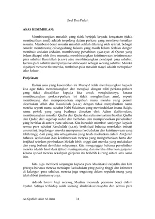Usul Dua Puluh

ASAS KESEMBILAN:

       Membincangkan masalah yang tidak berjejak kepada kenyataan (tidak
membuahkan amal) adalah tergolong dalam perkara yang memberat-beratkan
sesuatu. Memberat-berat sesuatu masalah adalah dilarang oleh syariat. Sebagai
contoh: membincang cabangcabang hukum yang masih belum berlaku dengan
membuat andaian-andaian, membincang penafsiran ayat-ayat Al-Quran yang
belum dicapai oleh ilmu manusia, membincangkan keistimewaan-keistimewaan
para sahabat Rasulullah (s.a.w) atau membincangkan pendapat para sahabat.
Kerana para sahabat mempunyai keistimewaan sebagai seorang sahabat. Mereka
diganjari menurut fiat mereka, tambahan pula masalah taawil adalah merupakan
jalan keluar.

Penjelasan

       Dalam asas yang kesembilan ini Mursyid telah membayangkan kepada
kita agar tidak membincangkan dan mengkaji dengan teliti perkara-perkara
yang tidak diwajibkan kepada kita untuk menghalusinya, kerana
membincangkan perkara-perkara ini tidak menghasilkan amal, seperti
membincang dan mempersoalkan siapakah nama mereka yang pernah
diceritakan Allah dna Rasulullah (s.a.w) dengan tidak menyebutkan nama
mereka seperti nama sahabat Nabi Sulaiman yang memindahkan istana Balqis,
nama pokok yang yang buahnya dimakan oleh Adam alaihis-salam,
membincangkan masalah Qadha dan Qadar dan cuba menyelami hakikat Qadha
dan Qadar dari segenap sudut dan berbahas dan mempersoalkan perselisihan
yang berlaku di antara para sahabat. Kita haruslah memberi sanjungan kepada
semua para sahabat Rasulullah (s.a.w), beriktikad bahawa merekalah intisari
ummat ini. Segolongan mereka mempunyai kedudukan dan keistimewaan yang
lebih tinggi dari yang lain sebagaimana yang telah disebutkan dalam Al-Quran
bahawa kedudukan dan keistimewaan mereka yang mengorbankan harta dan
berjihad sebelum pembukaan Mekah lebih tinggi dari mereka yang melakukan
dan yang berbuat demikian selepasnya. Kita menganggap bahawa perselisihan
mereka adalah hasil dari ijtihad masing-masing dan mereka diberikan ganjaran
kerana ijtihad mereka sekalipun ganjaran itu berlebih kurang antara satu sama
lain.

       Kita juga memberi sanjungan kepada para khulafakur-rasyidin dan kita
percaya bahawa mereka mendapat kedudukan yang paling tinggi dan istimewa
di kalangan para sahabat, mereka juga tergolong dalam sepuluh orang yang
telah diberi jaminan syurga.

       Adalah haram bagi seorang Muslim menaruh perasaan benci dalam
lipatan hatinya terhadap salah seorang khulafak-ur-rasyidin dan semua para



As-Syahid Hasan Al-Bana              34
 