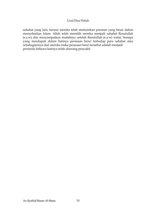 Usul Dua Puluh


sahabat yang lain, kerana mereka telah memainkan peranan yang besar dalam
menyebarkan Islam. Allah telah memilih mereka menjadi sahabat Rasulullah
(s.a.w) dan menyampaikan risalahnya setelah Rasulullah (s.a.w) wafat. Sesiapa
yang mendapati dalam hatinya perasaan benci terhadap para sahabat atau
sebahagiannya dari mereka maka perasaan benci tersebut adalah menjadi
pertanda bahawa hatinya telah diserang penyakit.




As-Syahid Hasan Al-Bana              35
 