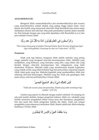 Usul Dua Puluh

ASAS KESEPULUH:

        Mengenal Allah, mentauhidkanNya dan membersihkanNya dari sesuatu
yang menyekutuiNya adalah akidah yang paling tinggi dalam Islam. Ayat
Quran dan hadith yang menyentuh sifat-sifat Allah hendaklah kita terima tanpa
melakukan tafsiran dan takwilan. Kita jauhi perselisihan ulamak dalam masalah
ini. Kita berpada dengan apa yang telah dipadakan oleh Rasulullah (s.a.w) dan
para sahabat. Firman Allah:


      ‫َاﻟ ﱠاﺳ ُﻮن ِﻲ اﻟﻌﻠﻢ ﻳ ُﻮُﻮن ﺁﻣ ﱠﺎ ﺑﻪ آﻞ ﻣﻦ ِﻨﺪ رﺑ َﺎ‬
       ‫و ﺮ ِﺨ َ ﻓ ْ ِ ْ ِ َﻘ ﻟ َ َﻨ ِ ِ ُ ﱞ ﱢ ْ ﻋ ِ َ ﱢﻨ‬
 “Dan orang-orang yang mendalam ilmunya berkata: Kami beriman dengannya (ayat-
         ayat mutasyabihat). Semuanya itu dari sisi Tuhan kami”. (S 3:7)

Penjelasan

       Tidak syak lagi bahawa mengenal Allah adalah makrifat yang paling
tinggi, makrifat yang mengenal sifat-sifat kesempurnaan Allah. Allahlah yang
menjadikan, yang berkuasa, yang mencipta, yang alim, yang rahim, dan yang
bersifat dengan sifat-sifat kesempurnaan lain sebagaimana yang telah
disebutkan Al-Quran. Makrifat inilah yang membawakan kepada kepatuhan
yang mutlak, kasih yang tidak berbelah bagi dan penyerahan yang bulat kepada
Allah, tidak pada yang lain. Makrifat beginilah yang membersihkan Allah dari
sebarang sifat-sifat kekurangan; Allahlah yang Esa, tidak ada gandingan, baik
pada zatnya, sifat dan perbuatanNya. Firman Allah:


                      ‫ﻟﻴﺲ آﻤﺜﻠﻪ ﺵﻲء وهﻮ اﻟﺴ ِﻴﻊ اﻟﺒ ِﻴﺮ‬
                      ُ ‫َ ْ َ َ ِ ْ ِ ِ َ ْ ٌ َ ُ َ ﱠﻤ ُ َ ﺼ‬
         “Tidak ada sesuatu yang menyamaiNya, Dialah yang maha mendengar lagi
                                melihat”. (3 2 :11)

      Tauhid yang seperti ini dikenali dengan tauhid rububiah. Di samping itu
ada pula tauhid uluhiah, dengan pengertian bahawa Allah swt. sahajalah yang
berhak menerima pengabdian dalam semua jenis dan bentuknya, pengabdian
hati dan jasad dan inilah pengertian (lailaha illa allah). Tidak ada tempat
pengabdian yang sebenarnya melainkan Allah. Ibadat adalah hak Allah terhadap
hambanya. Firman Allah:


                   ‫و َﺎ ﺧﻠﻘﺖ اﻟﺠﻦ َاﻟِﻧﺲ إﱠﺎ ﻟﻴﻌﺒ ُون‬
                   ِ ‫َﻣ ََ ْ ُ ْ ِ ﱠ و ْﺈ َ ِﻟ ِ َ ْ ُﺪ‬



As-Syahid Hasan Al-Bana               36
 