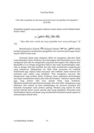 Usul Dua Puluh



 “Aku tidak menjadikan jin dan manusia kecuali untuk men gabdikan diri kepadaKu”.
                                    (S 51:56)


Pengabdian jugalah yang menjadi matlamat utama dalam surah Fatihatul-kitab.
Firman Allah:


                          (5)   ‫إ ﱠﺎك ﻧﻌﺒﺪ وإ ﱠﺎك ﻧﺴﺘ ِﻴﻦ‬
                                ُ ‫ِﻳ َ َ ْ ُ ُ ِﻳ َ َ ْ َﻌ‬
       “Akan dikau kami sembah dan hanya kepadaMu kami minta pertolongan”. (S
1:5)

     Mendahulukan kalimah ‫ اﻳﺎك‬daripada kalimah ‫ ﻧﻌﺒﺪ‬dan ‫ ﺕﺴﺘﻌﻴﻦ‬adalah
memberi pengertian membataskan pengabdian dan meminta pertolongan hanya
kepada Allah semata-mata.

        Termasuk dalam kata mengenal Allah ini mengimani sifat-sifat Allah
yang disebutkan dalam Al-Quran atau diterangkan oleh Rasulullab (s.a.w). Kita
mengimani sifat-sifat ini sebagaimana yang telah diterangkan oleh AlQuran dan
Rasulullah (s.a.w) dengan pengertian bahawa kita tidak membandingkan sifat-
sifat ini dengan sifat-sifat makhluk dan kita tidak membekukan pengertiannya
yang sebenarnya. Sebagaimana zat Allah tidak menyamai zat makhluk
demikianlah juga sifatnya tidak menyamai sifat makhluk. Inilah maksud dari
perkataan para salihin yang terdahulu: “Kita mengimani ayat-ayat sifat
sebagaimana yang tersebut dalam Al-Quran, tanpa melakukan perbandingan
dan tanpa membekukan makna zahir sifat-sifat tersebut”. Fahaman seperti inilah
juga     yang   dianuti      oleh  para   ulamak     Islam   yang   terdahulu.
Membuat pentakwilan (penafsiran) terhadap sifat-sifat Allah, sebagaimana yang
dilakukan oleh ulamak di masa kebelakangan ini, menurut pendapat kita
bukanlah merupakan suatu perkara penting. Mazhab yang seperti ini tidak
pernah dikenali dalam zaman ulamak salaf (yang terdahulu). Kenyataan pula
membuktikan bahawa pendapat yang membawakan kebajikan kepada agama ini
ialah pendapat ulamak salaf.




As-Syahid Hasan Al-Bana                   37
 