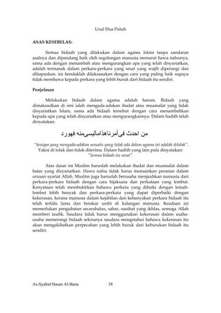 Usul Dua Puluh

ASAS KESEBELAS:

       Semua bidaah yang dilakukan dalam agama Islam tanpa sandaran
asalnya dan dipandang baik oleh segolongan manusia menurut hawa nafsunya,
sama ada dengan menambah atau mengurangkan apa yang telah disyariatkan,
adalah termasuk dalam perkara-perkara yang sesat yang wajib diperangi dan
dihapuskan. ini hendaklah dilaksanakan dengan cara yang paling baik supaya
tidak membawa kepada perkara yang lebih buruk dari bidaah itu sendiri.

Penjelasan

       Melakukan bidaah dalam agama adalah haram. Bidaah yang
dimaksudkan di sini ialah mengada-adakan ibadat atau muamalat yang tidak
disyariatkan Islam, sama ada bidaah tersebut dengan cara menambahkan
kepada apa yang telah disyariatkan atau mengurangkannya. Dalam hadith telah
dinyatakan:

              ‫ﻣﻦ اﺣﺪث ﻓﻰأﻣﺮﻧﺎهﺬاﻣﺎﻟﻴﺴﻰﻣﻨﻪ ﻓﻬﻮرد‬
“Sesiapa yang mengada-adakan sesuatu yang tidak ada dalam agama ini adalah ditolak”.
  Yakni di tolak dan tidak diterima. Dalam hadith yang lain pula dinyatakan:
                            “Semua bidaah itu sesat”.

       Atas dasar ini Muslim haruslah melakukan ibadat dan muamalat dalam
batas yang disyariatkan. Hawa nafsu tidak harus memainkan peranan dalam
urusan syariat Allah. Muslim juga haruslah berusaha menjauhkan manusia dari
perkara-perkara bidaah dengan cara bijaksana dan perkataan yang lembut.
Kenyataan telah membuktikan bahawa perkara yang dibaiki dengan lemah-
lembut lebih banyak dan perkara-perkara yang dapat diperbaiki dengan
kekerasan, kerana manusia dalam kejahilan dan kebanyakan perkara bidaah itu
telah terlalu lama dan berakar umbi di kalangan manusia. Keadaan ini
memerlukan pengubatan secarahalus, sabar, nasihat yang ikhlas, semoga Allah
memberi taufik. Saudara tidak harus menggunakan kekerasan dalam usaha-
usaha memerangi bidaah sekiranya saudara mengetahui bahawa kekerasan itu
akan mengakibatkan perpecahan yang lebih buruk dari keburukan bidaah itu
sendiri.




As-Syahid Hasan Al-Bana                 38
 