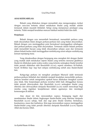Usul Dua Puluh

ASAS KEDUABELAS:

       Bidaah yang dilakukan dengan menambah atau mengurangkan, terikat
dengan cara-cara tertentu dalam melakukan ibadat yang mutlak adalah
termasuk dalam masalah khilafiah. Setiap orang mempunyai pendapat yang
tertentu. Tidak menjadi kesalahan mencari hakikat melalui bukti dan dalil.

Penjelasan

       Bidaah dengan cara menambah bermaksud, menambah perkara yang
telah disyariatkan Islam dengan perkara-perkara lain yang bukan disyariatkan.
Bidaah dengan cara meninggalkan pula bermaksud meninggalkan sebahagian
dari perkara-perkara yang telah disyariatkan. Termasuk dalam bidaah pertama
ialah menambah bacaan yang tidak disyariatkan selepas azan dan termasuk
dalam bidaah kedua ialah meninggalkan sembahyang sunat selepas sembahyang
Jumaat sepanjang masa.

       Yang dimaksudkan dengan berpegang atau mengikat diri dengan ibadat
yang mutlak ialah melakukan sejenis ibadat yang tertentu menurut ghalibnya
ibadat ini dilakukan pada waktu-waktu yang tertentu sedangkan ibadat tersebut
tidak pernah dilakukan oleh Rasulullah (s.a.w), seperti membaca Al-Fatihah,
Surah Al-Ikhlas tiap- tiap hari selepas sembahyang subuh atau ibadat-ibadat
lain.

       Ketiga-tiga perkara ini mengikut pendapat Mursyid ialah termasuk
perkara-perkara khilafiah dan tidaklah menjadi kesalahan menyelidiki perkara-
perkara tersebut untuk mengetahui apakah harus dilakukan mengikut syariat
atau tidak. Kita berpendapat perkara tersebut lebih baik ditinggalkan kerana
tidak pernah diriwayatkan dari Rasulullah (s.a.w) sedangkan ibadat yang
diterima dan diriwayatkan daripada Rasulullah (s.a.w) sudah mencukupi bagi
mereka yang inginkan kesejahteraan dalam agamanya dan mendapat
kemenangan di akhirat.

       Atas dasar ini kita mewasiatkan supaya berpegang teguh dan
membataskan ibadat dalam lingkungan ibadat-ibadat yang diterima daripada
Rasulullah (s.a.w) sahaja, baik dan segi jenis ibadat tersebut, bentuknya,
keadaannya, masa dan kaifiatnya. Kita juga mewasiatkan supaya meninggalkan
ibadat-ibadat yang tidak pernah diterima daripada Rasulullah (s.a.w) kepada
Allah dan kerana Allah.




As-Syahid Hasan Al-Bana              39
 