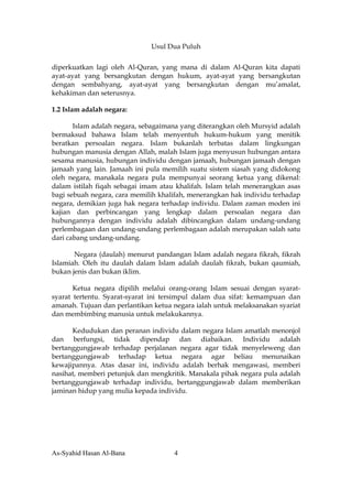 Usul Dua Puluh


diperkuatkan lagi oleh Al-Quran, yang mana di dalam Al-Quran kita dapati
ayat-ayat yang bersangkutan dengan hukum, ayat-ayat yang bersangkutan
dengan sembahyang, ayat-ayat yang bersangkutan dengan mu’amalat,
kehakiman dan seterusnya.

1.2 Islam adalah negara:

       Islam adalah negara, sebagaimana yang diterangkan oleh Mursyid adalah
bermaksud bahawa Islam telah menyentuh hukum-hukum yang menitik
beratkan persoalan negara. Islam bukanlah terbatas dalam lingkungan
hubungan manusia dengan Allah, malah Islam juga menyusun hubungan antara
sesama manusia, hubungan individu dengan jamaah, hubungan jamaah dengan
jamaah yang lain. Jamaah ini pula memilih suatu sistem siasah yang didokong
oleh negara, manakala negara pula mempunyai seorang ketua yang dikenal:
dalam istilah fiqah sebagai imam atau khalifah. Islam telah menerangkan asas
bagi sebuah negara, cara memilih khalifah, menerangkan hak individu terhadap
negara, demikian juga hak negara terhadap individu. Dalam zaman moden ini
kajian dan perbincangan yang lengkap dalam persoalan negara dan
hubungannya dengan individu adalah dibincangkan dalam undang-undang
perlembagaan dan undang-undang perlembagaan adalah merupakan salah satu
dari cabang undang-undang.

       Negara (daulah) menurut pandangan Islam adalah negara fikrah, fikrah
Islamiah. Oleh itu daulah dalam Islam adalah daulah fikrah, bukan qaumiah,
bukan jenis dan bukan iklim.

       Ketua negara dipilih melalui orang-orang Islam sesuai dengan syarat-
syarat tertentu. Syarat-syarat ini tersimpul dalam dua sifat: kemampuan dan
amanah. Tujuan dan perlantikan ketua negara ialah untuk melaksanakan syariat
dan membimbing manusia untuk melakukannya.

      Kedudukan dan peranan individu dalam negara Islam amatlah menonjol
dan berfungsi, tidak dipendap dan diabaikan. Individu adalah
bertanggungjawab terhadap perjalanan negara agar tidak menyeleweng dan
bertanggungjawab terhadap ketua negara agar beliau menunaikan
kewajipannya. Atas dasar ini, individu adalah berhak mengawasi, memberi
nasihat, memberi petunjuk dan mengkritik. Manakala pihak negara pula adalah
bertanggungjawab terhadap individu, bertanggungjawab dalam memberikan
jaminan hidup yang mulia kepada individu.




As-Syahid Hasan Al-Bana              4
 