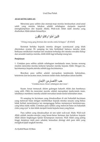Usul Dua Puluh

ASAS KETIGABELAS:

      Mencintai para salihin dan memuji-muji mereka berdasarkan amal-amal
saleh yang mereka lakukan adalah sebahagian daripada taqarrub
(menghampirkan diri kepada Allah). Wali-wali Allah ialah mereka yang
disebutkan Allah dalam firmanNya:


                      ‫اﻟ ِﻳﻦ ﺁﻣ ُﻮا و َﺎ ُﻮا ﻳﺘ ُﻮن‬
                      َ ‫ﱠﺬ َ َﻨ ْ َآ ﻧ ْ َ ﱠﻘ‬
      “Orang-orang yang beriman dan mereka selalu bertaqwa”. (S 10:63)

       Keramat berlaku kepada mereka dengan syaratsyarat yang telah
ditentukan syariat. Di samping itu kita beriktikad bahawa mereka tidak
berkuasa melakukan manfaat dan mudarat terhadap diri mereka sewaktu hidup
dan sesudah matinya mereka, lebih-lebih lagi terhadap orang lain.

Penjelasan

1. Cintakan para salihin adalah sebahagian tandatanda iman, kerana seorang
muslim mencintai mereka lantaran ketaatan mereka kepada Allah. Dengan itu,
kecintaannya kepada mereka adalah juga kecintaannya

      Bencikan para salihin adalah merupakan tandatanda kelemahan,
kekotoran dan kecacatan iman, lantaran inilah maka dsebutkan dalam hadith:


                          ‫ﺣﺐ اﻻﻧﺼﺎرﻣﻦ اﻻﻳﻤﺎن‬
                  “Cintakan kaum Ansar sebahagian dari iman”.

       Kaum Ansar termasuk dalam golongan kekasih Allah dan hambanya
yang salih. Oleh itu mencintai mereka adalah merupakan tanda-tanda iman,
sebaliknya membenci mereka adalah meruakan tanda-tanda kelemahan iman.

       Di samping itu kecintaan yang dimaksudkan di sini bukanlah kecintaan
yang melewati batas dengan memberikan kepada mereka sesuatu yang beliau
tidak berhak menerimanya ian menganggap beliau mempunyai keistimewaan,
yang leliau tidak miliki. Cintakan para salihin yang melewati batas ini bukanlah
cinta yang syar’ ie dan tidak menjadi tanda kepada iman yang benar.

       Para salihin yang dimaksudkan di sini ialah wali-wali Allah. Wali-wali
Allah adalah mereka-mereka yang benar-benar beriman dan bertakwa kepada
Allah dalam lingkungan Qadar keriampuan manusia. Wali Allah yang paling
tinggi darjatnya ialah para sahabat, kemudian diiringi oleh para tabii yang
mengikuti jejak langkah mereka.


As-Syahid Hasan Al-Bana                40
 