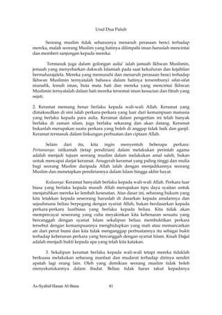 Usul Dua Puluh


     Seorang muslim tidak seharusnya menaruh perasaan benci terhadap
mereka, malah seorang Muslim yang hatinya dilimpahi iman haruslah mencintai
dan memberi sanjungan kepada mereka.

        Termasuk juga dalam golongan aulia’ ialah jamaah Ikhwan Muslimin,
jemaah yang menyebarkan dakwah Islamiah pada saat kekufuran dan kejahilan
bermaharajalela. Mereka yang memusuhi dan menaruh perasaan benci terhadap
Ikhwan Muslimin ternyatalah bahawa dalam hatinya tersembunyi sifat-sifat
munafik, lemah iman, buta mata hati dan mereka yang mencintai Ikhwan
Muslimin ternyatalah dalam hati mereka tersemat iman kesucian dan fitrah yang
sejati.

2. Keramat memang benar berlaku kepada wali-wali Allah. Keramat yang
dimaksudkan di sini ialah perkara-perkara yang luar dari kemampuan manusia
yang berlaku kepada para aulia. Keramat dalam pengertian ini telah banyak
berlaku di zaman silam, juga berlaku sekarang dan akan datang. Keramat
bukanlah merupakan suatu perkara yang boleh di anggap tidak baik dan ganjil.
Keramat termasuk dalam linkungan perbuatan dan ciptaan Allah.

      Selain dari itu, kita ingin menyentuh beberapa perkara:
Pertamanya: istikamah (tetap pendirian) dalam melakukan perintah agama
adalah menjadi tujuan seorang muslim dalam melakukan amal saleh, bukan
untuk mencapai darjat keramat. Anugerah keramat yang paling tinggi dan mulia
bagi seorang Muslim daripada Allah ialah dengan menjadikannya seorang
Muslim dan menetapkan pendiriannya dalam Islam hingga akhir hayat.

       Keduanya: Keramat hanyalah berlaku kepada wali-wali Allah. Perkara luar
biasa yang berlaku kepada musuh Allah merupakan tipu daya syaitan untuk
menjatuhkan mereka ke lembah kesesatan. Atas dasar ini, sebarang hukum yang
kita letakkan kepada seseorang haruslah di dasarkan kepada amalannya dan
sejauhmana beliau berpegang dengan syariat Allah, bukan berdasarkan kepada
perkara-perkara luarbiasa yang berlaku kepada beliau. Kita tidak akan
mempercayai seseorang yang cuba meyakinkan kita kebenaran sesuatu yang
bercanggah dengan syariat Islam sekalipun beliau membuktikan perkara
tersebut dengan kemampuannya menghidupkan yang mati atau memancarkan
air dari perut bumi dan kita tidak menganggap perbuatannya itu sebagai bukti
terhadap kebenaran perkara yang bercanggah dengan syariat Islam. Kisah Dajjal
adalah menjadi bukti kepada apa yang telah kita katakan.

      3. Sekalipun keramat berlaku kepada wali-wali tetapi mereka tidaklah
berkuasa melakukan sebarang manfaat dan mudarat terhadap dirinya sendiri
apatah lagi orang lain. Oleh yang demikian seorang muslim tidak boleh
menyekutukannya dalam ibadat. Beliau tidak harus takut kepadanya


As-Syahid Hasan Al-Bana              41
 