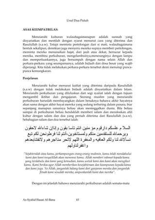 Usul Dua Puluh

ASAS KEEMPATBELAS:

       Menziarahi kuburan walaubagaimanapun adalah sunnah yang
disyariatkan dan mestilah dengan syarat menurut cara yang diterima dan
Rasulullah (s.a.w). Tetapi meminta pertolongan dari si mati, walaubagaimana
bentuk sekalipun, demikian juga menyeru mereka supaya memberi pertolongan,
meminta mereka menunaikan hajat, dari jauh atau dekat, bernazar kepada
mereka, membina perkuburan, mengelambuinya,meneranginya dengan lampu
dan memperluaskannya, juga bersumpah dengan nama selain Allah dan
perkara-perkara yang seumpamanya, adalah bidaah dan dosa besar yang wajib
diperangi. Kita tidak melakukan perkara-perkara tersebut demi menutup punca-
punca kemungkaran.

Penjelasan

       Menziarahi kubur menurut kaifiat yang diterima daripada Rasulullah
(s.a.w) dengan tidak melakukan bidaah adalah disyariatkan dalam Islam.
Menziarahi perkuburan yang diluluskan dari segi syariat ialah dengan tujuan
mengambil iktibar dan pengajaran. Seorang muslim yang menziarahi
perkuburan haruslah membayangkan dalam benaknya bahawa akhir hayatnya
akan sama dengan akhir hayat mereka yang sedang terbaring dalam pusara, biar
sepanjang manapun umurnya beliau akan meninggalkan dunia. Bila beliau
sampai di perkuburan beliau hendaklah memberi salam dan mendoakan ahli
kubur dengan salam dan doa yang pernah diterima dari Rasulullah (s.a.w).
Sebahagian salam dan doa tersebut ialah:


 ‫اﻟﺴﻼ م ﻋﻠﺴﻜﻢ دارﻗﻮم ﻣﺆ ﻣﻨﻴﻦ اﻧﺘﻢ ﺕﺎﺳﺎ ﺑﻘﻮن وإﻧﺎإن ﺵﺎءاﷲ ﻻﺣﻘﻮن‬
  ‫وﻳﺮﺣﻤﺎﷲ ﻟﻠﺴﺘﻘﺪﻣﻴﻦ ﻣﻨﻜﻢ وﻟﻤﺴﺘﺎﺧﻮﻳﻦ،أﻧﺘﻢ ﻟﻨﺎ ﻓﺮﻃﻮﻧﺤﻦ ﻟﻜﻢ ﺕﺒﻊ‬
 ‫ﻧﺴﺄﻻﷲ ﻟﻨﺎ وﻟﻜﻢ اﻟﻌﺎﻓﻴﻪ واﻟﻤﻐﻔﺮة اﻟﻠﻬﻢ ﻻﺕﺤﺮ ﻣﻨﺎاﺟﺮهﻢ وﻻﺕﻔﺘﻨﺎﺑﻌﺪهﻢ‬
                           ‫واﻏﻔﺮﻟﻨﺎوﻟﻬﻢ‬
“Sejahteralah atau kamu, perkampungan orang-orang mukmin, kamu telah mendahului
 kami dan kami insyaAllah akan menemui kamu. Allah memberi rahmat kepada kamu
 yang terdahulu dan kami yang kemudian, kamu untuk kami dan kami akan mengikut
kamu. Kami berdoa agar Allah memberikan kesejahteraan dan keampunan kepada kamu
 dan kami juga. Ya Allah, janganlah halang kami dari ganjaran mereka dan janganlah
             fitnah kami sesudah mereka, ampunkanlah kami dan mereka”.


      Dengan ini jelaslah bahawa menziarahi perkuburan adalah semata-mata




As-Syahid Hasan Al-Bana                43
 