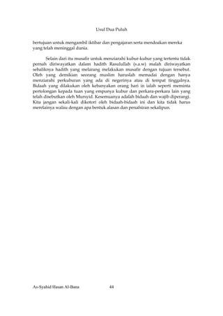 Usul Dua Puluh


bertujuan untuk mengambil iktibar dan pengajaran serta mendoakan mereka
yang telah meninggal dunia.

       Selain dari itu musafir untuk menziarahi kubur-kubur yang tertentu tidak
pernah diriwayatkan dalam hadith Rasulullah (s.a.w) malah diriwayatkan
sebaliknya hadith yang melarang melakukan musafir dengan tujuan tersebut.
OIeh yang demikian seorang muslim haruslah memadai dengan hanya
menziarahi perkuburan yang ada di negerinya atau di tempat tinggalnya.
Bidaah yang dilakukan oleh kebanyakan orang hari in ialah seperti meminta
pertolongan kepada tuan yang empunya kubur dan perkara-perkara lain yang
telah disebutkan oleh Mursyid. Kesemuanya adalah bidaah dan wajib diperangi.
Kita jangan sekali-kali dikotori oleh bidaah-bidaah ini dan kita tidak harus
merelainya walau dengan apa bentuk alasan dan penafsiran sekalipun.




As-Syahid Hasan Al-Bana               44
 