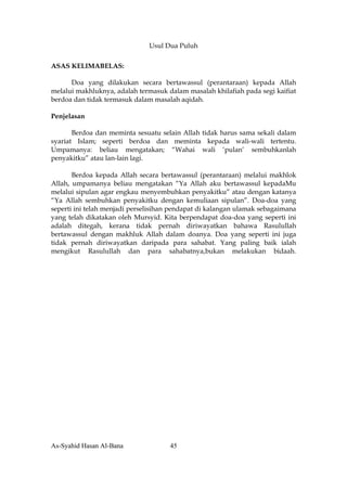 Usul Dua Puluh

ASAS KELIMABELAS:

      Doa yang dilakukan secara bertawassul (perantaraan) kepada Allah
melalui makhluknya, adalah termasuk dalam masalah khilafiah pada segi kaifiat
berdoa dan tidak termasuk dalam masalah aqidah.

Penjelasan

       Berdoa dan meminta sesuatu selain Allah tidak harus sama sekali dalam
syariat Islam; seperti berdoa dan meminta kepada wali-wali tertentu.
Umpamanya: beliau mengatakan; “Wahai wali ‘pulan’ sembuhkanlah
penyakitku” atau lan-lain lagi.

       Berdoa kepada Allah secara bertawassul (perantaraan) melalui makhlok
Allah, umpamanya beliau mengatakan “Ya Allah aku bertawassul kepadaMu
melalui sipulan agar engkau menyembuhkan penyakitku” atau dengan katanya
“Ya Allah sembuhkan penyakitku dengan kemuliaan sipulan”. Doa-doa yang
seperti ini telah menjadi perselisihan pendapat di kalangan ulamak sebagaimana
yang telah dikatakan oleh Mursyid. Kita berpendapat doa-doa yang seperti ini
adalah ditegah, kerana tidak pernah diriwayatkan bahawa Rasulullah
bertawassul dengan makhluk Allah dalam doanya. Doa yang seperti ini juga
tidak pernah diriwayatkan daripada para sahabat. Yang paling baik ialah
mengikut Rasulullah dan para sahabatnya,bukan melakukan bidaah.




As-Syahid Hasan Al-Bana              45
 