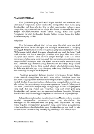 Usul Dua Puluh

ASAS KEENAMBELAS

       Uruf (kebiasaan) yang salah tidak dapat merubah makna-makna lafaz-
lafaz syariat yang hakiki, malah wajiblah kita mempastikan batas makna yang
dimaksudkan oleh lafaz-lafaz itu. Kita haruslah membataskan maknanya pada
pengertian yang dimaksudkan itu sahaja. Kita harus berwaspada dan tertipu
dengan perkataan-perkataan dalam semua bidang, dunia dan agama.
Pengukuran haruslah berdasarkan kepada hakikat sesuatu benda itu, bukan
kepada nama yang berikan.

Penjelasan

       Uruf (kebiasaan sekitar), ialah perkara yang diketahui ramai dan telah
menjadi kebiasaan dalam kehidupan dan hubungan sesama mereka. Uruf yang
bercanggah dengan hakikat syariat sebagaimana yang telah diterangkan oleh nas
Al-Quran dan hadith adalah di anggap sebagai uruf yang salah dan batal. Tidak
boleh diterima dan harus mendapat perhatian berat, juga tidak harus diikut
sekalipun uruf tersebut telah dikenali dengan berbagai nama dan istilah.
Umpamanya; kalau orang ramai mengenali dan menamakan arak atau minuman
yang memabukkan dengan nama lain, seperti susu atau madu, namun arak tetap
arak. Demikian juga minuman yang memabukkan, hukumnya tetap haram,
sekalipun namanya diubah. Yang menjadi ukuran ialah hakikat sesuatu benda
itu. Lafaz dan kalimah, juga pengertian yang terkandung di dalamnya haruslah
disuaibandingkan dengan hakikat syariat.

        Andainya pengertian kalimah tersebut bertentangan dengan hakikat
syariat wajiblah ditinggalkan dan tidak harus diikut. Andainya nama atau
perkataan yang digunakan itu boleh menerima penafsiran yang benar dan salah
pastilah ditukar dengan nama atau perkataan yang terdapat dalam syariat, agar
jelas maksud dan pengertiannya; umpamanya perkataan Qaumiah (kebangsaan).
Perkataan Qaumiah ini mengandungi berbagai-bagai maksud dan pengertian
yang salah dari segi syariat dan pengertian yang salah inilah pula yang
dimaksudkan oleh mereka yangg memperjuangkan faham Qaumiah. Oleh yang
demikian kita wajiblah meninggalkan perkataan ini dan tidak perjuangkannya.

       Sebagai kesimpulan dalam masalah ini, seorang Muslim sedapat mungkin
haruslah menggunakan perkataan-perkataan yang disyariatkan dan
meninggalkan perkataan-perkataan lain yang tidak disyariatkan. An dainy
beliau terpaksa menggunakan pengertian yang samar-samar pengertiannya
beliau haruslah memberi batas-batas yang dimaksudkannya agar tidak berlaku
kekaburan dan kesamaran bagi mereka yang mendengar atau membacanya.




As-Syahid Hasan Al-Bana              46
 