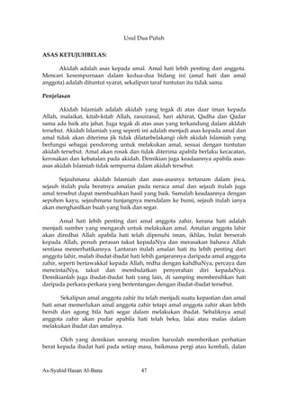 Usul Dua Puluh

ASAS KETUJUHBELAS:

      Akidah adalah asas kepada amal. Amal hati lebih penting dari anggota.
Mencari kesempurnaan dalam kedua-dua bidang ini (amal hati dan amal
anggota) adalah dituntut syarat, sekalipun taraf tuntutan itu tidak sama.

Penjelasan

       Akidah Islamiah adalah akidah yang tegak di atas daar iman kepada
Allah, malaikat, kitab-kitab Allah, rasuirasul, hari akhirat, Qadha dan Qadar
sama ada baik atu jahat. Juga tegak di atas asas yang terkandung dalam akldah
tersebut. Akidah Islamiah yang seperti ini adalah menjadi asas kepada amal dan
amal tidak akan diterima jik tidak dilatarbelakangi oleh akidah Islamiah yang
berfungsi sebagai pendorong untuk melakukan amal, sesuai dengan tuntutan
akidah tersebut. Amal akan rosak dan tidak diterima apabila berlaku kecacatan,
kerosakan dan kebatalan pada akidah. Demikian juga keadaannya apabila asas-
asas akidah Islamiah tidak sempurna dalam akidah tersebut.

      Sejauhmana akidah Islamiah dan asas-asasnya tertanam dalam jiwa,
sejauh itulah pula beratnya amalan pada neraca amal dan sejauh itulah juga
amal tersebut dapat membuahkan hasil yang baik. Samalah keadaannya dengan
sepohon kayu, sejauhmana tunjangnya mendalam ke bumi, sejauh itulah ianya
akan menghasilkan buah yang baik dan segar.

       Amal hati lebih penting dari amal anggota zahir, kerana hati adalah
menjadi sumber yang mengarah untuk melakukan amal. Amalan anggota lahir
akan diredhai Allah apabila hati telah dipenuhi iman, ikhlas, bulat berserah
kepada Allah, penuh perasan takut kepadaNya dan merasakan bahawa Allah
sentiasa memerhatikannya. Lantaran itulah amalan hati itu lebih penting dari
anggota lahir, malah ibadat-ibadat hati lebih ganjarannya daripada amal anggota
zahir, seperti bertawakkal kepada Allah, redha dengan kahdhaNya, percaya dan
mencintaiNya, takut dan membulatkan penyerahan diri kepadaNya.
Demikianlah juga ibadat-ibadat hati yang lain, di samping membersihkan hati
daripada perkara-perkara yang bertentangan dengan ibadat-ibadat tersebut.

       Sekalipun amal anggota zahir itu telah menjadi suatu kepastian dan amal
hati amat memerlukan amal anggota zahir tetapi amal anggota zahir akan lebih
bersih dan agong bila hati segar dalam melakukan ibadat. Sebaliknya amal
anggota zahir akan pudar apabila hati telah beku, lalai atau malas dalam
melakukan ibadat dan amalnya.

       Oleh yang demikian seorang muslim haruslah memberikan perhatian
berat kepada ibadat hati pada setiap masa, baikmasa pergi atau kembali, dalan



As-Syahid Hasan Al-Bana               47
 