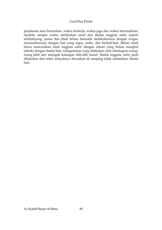Usul Dua Puluh


perjalanan atau bermukim, waktu berkerja, waktu jaga dan waktu bersendirian.
Apabila sampai waktu melakukan amal dan ibadat anggota zahir seperti
sembahyang, puasa dan jihad beliau haruslah melakukannya dengan cergas,
menunaikannya dengan hati yang segar, sedar, dan berhati-hati. Beliau tidak
harus mencuaikan amal anggota zahir dengan alasan yang beliau masghul
(sibuk) dengan ibadat hati, sebagaimana yang dilakukan oleh sebahagian orang-
orang jahil dan setengah kalangan ahli-ahli tasauf. Ibadat anggota zahir pasti
dilakukan dan tidak selayaknya dicuaikan di samping tidak melalaikan ibadat
hati.




As-Syahid Hasan Al-Bana              48
 