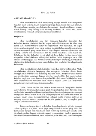 Usul Dua Puluh

ASAS KELAPANBELAS:

       Islam membebaskan akal, mendorong supaya menilik dan mengamati
kejadian alam keliling. Islam menjunjung tinggi kedudukan ilmu dan ulamak.
Mengalu-alukan sesuatu yang baik dan bermanfaat. Hikmah adalah merupakan
suatu barang yang hilang dari seorang mukmin, di mana saja beliau
mendapatinya beliaulah yang lebih berhak memilikinya.

Penjelasan

       Islam membebaskan akal dari belenggu kejahilan, kesesatan dan
kebatilan, kerana kebebasan berfikir dapat meletakkan manusia ke jalan yang
benar dan memeliharanya daripada kegelinciran dan kesalahan. Ia dapat
menyelesaikan masalah besar yang sentiasa menjadi bahan pemikiran manusia,
menjawab masalah yang menjadi tanda tanya kepada manusia; dan mana kita
datang, kenapa kita diwujudkan dan ke mana sudahnya akhir hayat ini.
Kebebasan berfikir bukanlah bererti akal ini dapat bebas berfikir tanpa batas
sempadan, malah kebebasan ini hanyalah berkisar dalam lingkungan batas tabi’i
akal itu sendiri supaya akal dan khayal tidak bercampur baur yang membuatkan
akal melihat kebatilan itu sebagai suatu hakikat dan kesalahan itu sebagai suatu
kebenaran.

       Islam membebaskan akal daripada pengabdian diri terhadap selain Allah,
membebaskan daripada berpegang dan menganuti kebatilan dunia. Islam
menggalakkan berfikir dan merenung kejadian alam. Al-Quran telah memuji
dan memberikan sanjungan kepada mereka yang berfikir dan memerhatikan
kejadian langit dan bumi, kerana dengan berfikir, dari memerhati kejadian alam
akan menambahkan kekuatan iman mereka kepada Allah dan menambah
pengetahuan mereka tentang kekuasaan Allah.

      Dalam zaman moden ini ummat Islam haruslah mengambil faedah
daripada ilmu-ilmu yang bersangkut paut dengan kejadian alam dan ilmu-ilmu
moden lain. Mereka haruslah mempelajari ilmu-ilmu tersebut agar mereka dapat
mengetahui rahsia-rahsia alam dan mengumpulkan maklumat-maklumat ini
dengan tujuan akan menggunakannya sebagai suatu wasilah dakwah di
samping mereka mempergunakannya kepada perkara yang bersangkut paut
dengan urusan dunia mereka.

       Islam menjunjung tinggi kedudukan ilmu dan ulamak. ini jelas terdapat
dalam ayat-ayat Al-Quran. Islam juga mengalu-alukan suatu yang baik dan
bermanfaat, dengan kata lain Islam tidak melarang mempelajan sesuatu yang
memberi manfaat kepada manusia seperti rekaan-rekaan moden, perusahaan
industri dalam semua bentuk, ilmu perubatan, fizik dan kimia. Malah mengkaji



As-Syahid Hasan Al-Bana               49
 
