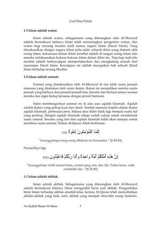 Usul Dua Puluh

1.3 Islam adalah watan:

       Islam adalah watan, sebagaimana yang diterangkan oleh Al-Mursyid
adalah bermaksud bahawa Islam telah menerangkan pengertian watan, dan
watan bagi seorang muslim ialah semua negara Islam (Darul Islam). Yang
dimaksudkan dengan negara Islam pula ialah: seluruh iklim yang dialami oleh
orang Islam, kekuasaan dalam iklim tersebut adalah di tangan orang Islam dan
mereka melaksanakan hukum-hukum Islam dalam iklim itu. Tiap-tiap individu
muslim adalah berkewajipan mempertahankan dan menghalang musuh dari
merampas Darul Islam. Kewajipan ini adalah merupakan hak sebuah Darul
Islam terhadap seoang Muslim.

1.4 Islam adalah ummat:

      Ummat yang dimaksudkan oleh Al-Mursyid di sini ialah suatu jamaah
manusia yang disatukan oleh suatu ikatan. Ikatan ini menjadikan mereka suatu
jamaah yang berbeza dari jamaah-jamaah lain, bersatu dan bertaut antara sesama
mereka dan ingin hidup bersama dengan penuh harmoni.

      Islam membangunkan ummat ini di atas asas aqidah Islamiah. Aqidah
adalah ikatan yang paling kuat dan abadi. Setelah manusia terjalin dalam ikatan
aqidah Islamiah, perbezaan jenis, bahasa atau iklim tidak lagi menjadi suatu hal
yang penting. Dengan aqidah Islamiah sahaja sudah cukup untuk membentuk
suatu ummat. Sesuatu yang lain dari aqidah Islamiah tidak akan mampu untuk
membina suatu ummat. Dalam Al-Quran Allah berfirman:


                           (10)   ‫إﻧ َﺎ اﻟﻤﺆﻣ ُﻮن إﺧﻮة‬
                                  ٌ َ ْ ِ َ ‫ِ ﱠﻤ ْ ُ ْ ِﻨ‬
          “Sesungguhnya orang-orang Mukmin itu bersaudara.” (S 49:10).

FirmanNya lagi:


             (92) ‫َﺎﻋﺒ ُون‬
                  ِ ‫ﻓ ْ ُﺪ‬   ‫إن هﺬﻩ أ ﱠﺘﻜﻢ أﻣﺔ َاﺣﺪة وأ َﺎ رﺑﻜﻢ‬
                             ْ ُ ‫ِ ﱠ َ ِ ِ ُ ﻣ ُ ُ ْ ُ ﱠ ً و ِ َ ً َ َﻧ َ ﱡ‬
 “Sesungguhnya inilah ummat kamu, ummat yang satu, dan Aku Tuhan kamu, maka
                          sembahlah Aku. “(S 21:92)

1.5 Islam adalah akhlak.

       Islam adalah akhlak. Sebagaimana yang diterangkan oleh Al-Mursyid
adalah bermaksud bahawa Islam mengambil berat soal akhlak. Pengambilan
berat Islam terhadap akhlak amatlah jelas, kerana Al-Quran telah menyebutkan
akhlak-akhlak yang baik, iaitu akhlak yang menjadi sifat-sifat orang mukmin.


As-Syahid Hasan Al-Bana                   5
 