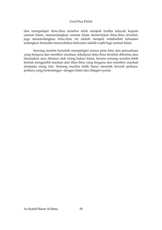 Usul Dua Puluh


dan mempelajari ilmu-ilmu tersebut telah menjadi fardhu kifayah kepada
ummat Islam, memandangkan ummat Islam memerlukan ilmu-ilmu tersebut,
juga memandangkan ilmu-ilmu ini adalah menjadi sebabsebab kekuatan
sedangkan berusaha menyediakan kekuatan adalah wajib bagi ummat Islam.

      Seorang muslim haruslah mempelajari semua jenis ilmu dan perusahaan
yang berguna dan memberi manfaat, sekalipun ilmu-ilmu tersebut diterima atau
dimulakan atau ditemui oleh orang bukan Islam, kerana seorang muslim lebih
berhak mengambil manfaat dari ilmu-ilmu yang berguna dan memberi manfaat
daripada orang lain. Seorang muslim tidak harus menolak kecuali perkara-
perkara yang bertentangan -dengan Islam dan ditegah syariat.




As-Syahid Hasan Al-Bana             50
 