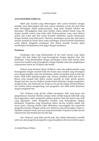 Usul Dua Puluh

ASAS KESEMBILANBELAS:

      Boleh jadi masalah yang dibincangkan oleh syariat berlainan dengan
masalah yang dibincangkan oleh akal, namun demikian syariat dan akal tidak
akan bercanggah dalam perkara-perkara yang telah menjadi hakikat dan
kenyataan. Percanggahan tidak akan berlaku antara hakikat ilmiah yang sah
dengan kaedah syariat yang telah sabit. Perkara-perkara yang zanni (belum
putus) dari sudut akal dan syariat haruslah ditafsirkan supaya bersesuaian
dengan hakikat yang telah putus. Sekiranya pandangan syariat dan akal dalam
sesuatu masalah itu masih zanni, maka pandangan syariat haruslah diutamakan
untuk diikuti, hinggalah pandangan akal dalam masalah tersebut dapat
membuktikan kebenarannya atau gugur dengan sendirinya.

Penjelasan

      Pandangan akal yang dimaksudkan di sini ialah sesuatu yang dapat
dicapai oleh akal dalam hal yang bersangkutan dengan kejadian alam dan
kehidupan. Yang dimaksudkan dengan pandangan syariat ialah hukum halal
haram dan masalah yang bersangkutan dengan kejadian alam dan penghidupan
yang tersebut dalam nas Al-Quran dan hadith.

      Perkara yang dinaskan dalam Al-Quran, sama ada perkara-perkara yang
bersangkutan dengan masalah halal dan haram atau masalah yang bersangkut
paut dengan kejadian alam dan kehidupan adalah merupakan perkara hak dan
putus, tidak boleh diperbincangkan lagi. Namun demikian boleh jadi nas Al-
Quran yang menjadi dalil dalam sesuatu masalah itu tidak qat’iah (putus),
dengan kata lain nas-nas Al-Qiran tersebut boleh ditafsirkan dengan pengertian-
pengrtian lain, atau boleh jadi nas Al-Qur’an itu qat’iah dengan erti kata bahawa
nas tersebut hanya mengandungi satu pengertian dan tidak boleh ditasirkan
dengan pengertian lain.

       Nas Al-Quran yang qat’iah adalah merupakan dalil yang putus dan
pengertiannya haruslah diterima dengan tidak melihat kepada dalil-dalil yang
biasa digunakan untuk mengetahui perkara-perkara halal dan haram atau dalil
yang digunakan, untuk mengetahui masalah yang bersangkutan dengan
kehidupan. Pengertian yang terkandung dalam nas-nas tersebut adalah hak
secara putus. Seorang muslim tidak dibenarkan mencanggahi dan menyalahi
pengertian tersebut. Sebagai contoh; ayat Al-Quran yang menerangkan Adam a.s
dijadikan daripada tanah, ayat-ayat yang menceritakan wujudnya syaitan dan jin
yang bertutur dan berakal dan lain-lain lagi.

       Nas Al-Quran yang tidak qat’iah pula, kita adalah diharuskan memilih
salah satu dari pengertian-pengertian yang ditunjukkan oleh nas tersebut supaya



As-Syahid Hasan Al-Bana                51
 