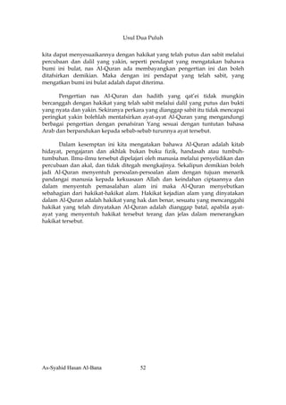 Usul Dua Puluh


kita dapat menyesuaikannya dengan hakikat yang telah putus dan sabit melalui
percubaan dan dalil yang yakin, seperti pendapat yang mengatakan bahawa
bumi ini bulat, nas Al-Quran ada membayangkan pengertian ini dan boleh
ditafsirkan demikian. Maka dengan ini pendapat yang telah sabit, yang
mengatkan bumi ini bulat adalah dapat diterima.

      Pengertian nas Al-Quran dan hadith yang qat’ei tidak mungkin
bercanggah dengan hakikat yang telah sabit melalui dalil yang putus dan bukti
yang nyata dan yakin. Sekiranya perkara yang dianggap sabit itu tidak mencapai
peringkat yakin bolehlah mentafsirkan ayat-ayat Al-Quran yang mengandungi
berbagai pengertian dengan penafsiran Yang sesuai dengan tuntutan bahasa
Arab dan berpandukan kepada sebab-sebab turunnya ayat tersebut.

      Dalam kesemptan ini kita mengatakan bahawa Al-Quran adalah kitab
hidayat, pengajaran dan akhlak bukan buku fizik, handasah atau tumbuh-
tumbuhan. Ilmu-ilmu tersebut dipelajari oleh manusia melalui penyelidikan dan
percubaan dan akal, dan tidak ditegah mengkajinya. Sekalipun demikian boleh
jadi Al-Quran menyentuh persoalan-persoalan alam dengan tujuan menarik
pandangai manusia kepada kekuasaan Allah dan keindahan ciptaannya dan
dalam menyentuh pemasalahan alam ini maka Al-Quran menyebutkan
sebahagian dari hakikat-hakikat alam. Hakikat kejadian alam yang dinyatakan
dalam Al-Quran adalah hakikat yang hak dan benar, sesuatu yang mencanggahi
hakikat yang telah dinyatakan Al-Quran adalah dianggap batal, apabila ayat-
ayat yang menyentuh hakikat tersebut terang dan jelas dalam menerangkan
hakikat tersebut.




As-Syahid Hasan Al-Bana              52
 