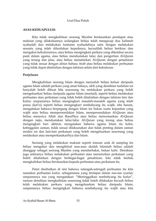 Usul Dua Puluh

ASAS KEDUAPULUH:

       Kita tidak mengkafirkan seorang Muslim berdasarkan pendapat atau
maksiat yang dilakukannya sedangkan beliau telah mengucap dua kalimah
syahadah dan melakukan tuntutan syahadahnya iaitu dengan melakukan
sesuatu yang telah difardukan kepadanya, kecualilah beliau berikrar dan
mengakui kekufurannya, atau beliau mengingkari perkara yang diketahui secara
pasti dalam agama, atau beliau mendustakan lafaz dan pengertian Al-Quran
yang terang dan jelas, atau beliau menafsirkan Al-Quran dengan penafsiran
yang tidak sesuai dengan aliran bahasa Arab atau beliau melakukan perbuatan
yang tidak dapat ditafsirkan dengan tafsiran selain dari kekufuran.

Penjelasan

      Mengkafirkan seorang Islam dengan menuduh beliau keluar daripada
agama Islam adalah perkara yang amat bahaya, oleh yang demikian tuduhan ini
hanyalah boleh dibuat bila seseorang itu melakukan perkara yang boleh
mengeluarkan beliau daripada agama Islam (murtad), seperti beliau melakukan
perbuatan atau perkataan yang tidak boleh ditafsirkan dengan tafsiran lain dan
kufur; umpamanya beliau mengingkari masalah-masalah agama yang telah
putus (kat’ei) seperti beliau mengingkari sembahyang itu wajib, nba haram,
mengatakan bahawa berpegang dengan Islam itu bukan suatu kepastian yang
wajib atau beliau mempersendakan Islam, mempersendakan Al-Quran atau
beliau mencerca Allah dan RasulNya atau beliau mencemarkan Al-Quran
dengan najis, mendustakan lafaz-lafaz Al-Quran yang terang atau beliau
mengingkari hari akhirat, mengatakan bahawa agama Islam itu kolot,
ketinggalan zaman, tidak sesuai dilaksanakan dan tidak penting dalam zaman
moden ini dan lain-lain perkataan yang boleh mengeluarkan seseorang yang
melakukan atau memperkatakanNya dan Islam.

      Seorang yang melakukan maksiat seperti minum arak di samping itu
beliau mengakui dan mengiktiraf asas-asas akidah Islamiah beliau adalah
dianggap sebagai seorang Muslim yang mendurhakai, bukan kafir. Demikian
juga sekiranya beliau melakukan perbuatan atau menuturkan perkataan yang
boleh ditafsirkan dengan berbagai-bagai penafsiran, kita tidak berhak
mengkafirkan beliau berdasarkan kepada perbuatan atau perkataan itu.

      Patut disebutkan di sini bahawa setengah-setengah perbuatan itu kita
namakan perbuatan kufur, sebagaimana yang terdapat dalam nas-nas syariat;
umpamanya nas yang mengatakan: “Meninggalkan sembahyang itu kufur”,
namun demikian mengkafirkan seseorang tidak boleh dilakukan kecuali beliau
telah melakukan perkara yang mengeluarkan beliau daripada Islam;
umpamanya beliau mengingkari bahawa sembahyang itu wajib atau kita



As-Syahid Hasan Al-Bana              53
 