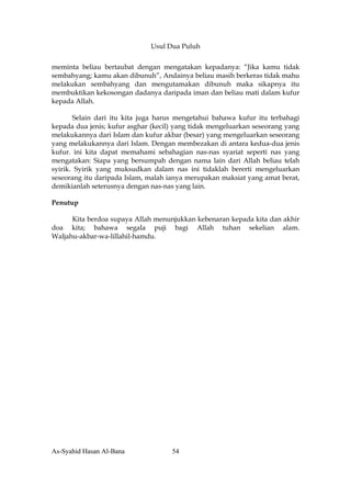 Usul Dua Puluh


meminta beliau bertaubat dengan mengatakan kepadanya: “Jika kamu tidak
sembahyang; kamu akan dibunuh”, Andainya beliau masih berkeras tidak mahu
melakukan sembahyang dan mengutamakan dibunuh maka sikapnya itu
membuktikan kekosongan dadanya daripada iman dan beliau mati dalam kufur
kepada Allah.

       Selain dari itu kita juga harus mengetahui bahawa kufur itu terbahagi
kepada dua jenis; kufur asghar (kecil) yang tidak mengeluarkan seseorang yang
melakukannya dari Islam dan kufur akbar (besar) yang mengeluarkan seseorang
yang melakukannya dari Islam. Dengan membezakan di antara kedua-dua jenis
kufur. ini kita dapat memahami sebahagian nas-nas syariat seperti nas yang
mengatakan: Siapa yang bersumpah dengan nama lain dari Allah beliau telah
syirik. Syirik yang muksudkan dalam nas ini tidaklah bererti mengeluarkan
seseorang itu daripada Islam, malah ianya merupakan maksiat yang amat berat,
demikianlah seterusnya dengan nas-nas yang lain.

Penutup

      Kita berdoa supaya Allah menunjukkan kebenaran kepada kita dan akhir
doa kita; bahawa segala puji bagi Allah tuhan sekelian alam.
Waljahu-akbar-wa-lillahil-hamdu.




As-Syahid Hasan Al-Bana              54
 