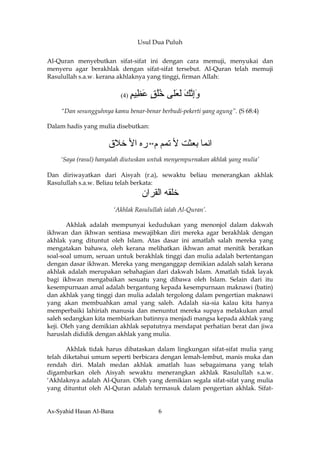 Usul Dua Puluh


Al-Quran menyebutkan sifat-sifat ini dengan cara memuji, menyukai dan
menyeru agar berakhlak dengan sifat-sifat tersebut. Al-Quran telah memuji
Rasulullah s.a.w. kerana akhlaknya yang tinggi, firman Allah:


                          (4)   ‫وإﻧﻚ ﻟ َﻠﻰ ﺧﻠﻖ ﻋ ِﻴﻢ‬
                                ٍ ‫َِ ﱠ َ َﻌ ُُ ٍ َﻈ‬
    “Dan sesungguhnya kamu benar-benar berbudi-pekerti yang agung”. (S 68:4)

Dalam hadis yang mulia disebutkan:


                     ‫اﻧﻤﺎ ﺑﻌﺜﺖ ﻷ ﺕﻤﻢ م** رﻩ اﻷ ﺧﻼق‬
    ‘Saya (rasul) hanyalah diutuskan untuk menyempurnakan akhlak yang mulia’

Dan diriwayatkan dari Aisyah (r.a), sewaktu beliau menerangkan akhlak
Rasulullah s.a.w. Beliau telah berkata:
                                   ‫ﺧﻠﻘﻪ اﻟﻘﺮان‬
                       ‘Akhlak Rasulullah ialah Al-Quran’.

       Akhlak adalah mempunyai kedudukan yang menonjol dalam dakwah
ikhwan dan ikhwan sentiasa mewajibkan diri mereka agar berakhlak dengan
akhlak yang dituntut oleh Islam. Atas dasar ini amatlah salah mereka yang
mengatakan bahawa, oleh kerana melihatkan ikhwan amat menitik beratkan
soal-soal umum, seruan untuk berakhlak tinggi dan mulia adalah bertentangan
dengan dasar ikhwan. Mereka yang menganggap demikian adalah salah kerana
akhlak adalah merupakan sebahagian dari dakwah Islam. Amatlah tidak layak
bagi ikhwan mengabaikan sesuatu yang dibawa oleh Islam. Selain dari itu
kesempurnaan amal adalah bergantung kepada kesempurnaan maknawi (batin)
dan akhlak yang tinggi dan mulia adalah tergolong dalam pengertian maknawi
yang akan membuahkan amal yang saleh. Adalah sia-sia kalau kita hanya
memperbaiki lahiriah manusia dan menuntut mereka supaya melakukan amal
saleh sedangkan kita membiarkan batinnya menjadi mangsa kepada akhlak yang
keji. Oleh yang demikian akhlak sepatutnya mendapat perhatian berat dan jiwa
haruslah dididik dengan akhlak yang mulia.

       Akhlak tidak harus dibataskan dalam lingkungan sifat-sifat mulia yang
telah diketahui umum seperti berbicara dengan lemah-lembut, manis muka dan
rendah diri. Malah medan akhlak amatlah luas sebagaimana yang telah
digambarkan oleh Aisyah sewaktu menerangkan akhlak Rasulullah s.a.w.
‘Akhlaknya adalah Al-Quran. Oleh yang demikian segala sifat-sifat yang mulia
yang dituntut oleh Al-Quran adalah termasuk dalam pengertian akhlak. Sifat-


As-Syahid Hasan Al-Bana                 6
 