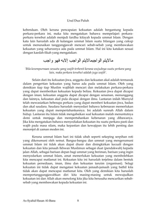 Usul Dua Puluh


kebendaan. Oleh kerana pencapaian kekuatan adalah bergantung kepada
perkara-perkara ini, maka kita mengatakan bahawa mempelajari perkara-
perkara tersebut adalah menjadi fardhu kifayah kepada ummat Islam. Dengan
kata lain haruslah ada di kalangan ummat Islam suatu bilangan yang cukup
untuk menunaikan tanggungjawab mencari sebab-sebab yang membawakan
kekuatan yang seharusnya ada pada ummat Islam. Hal ini kita katakan sesuai
dengan kaedah fikah yang mengatakan:

              ‫ﻣﺎﻻﻳﺘﻢ اﻟﻮاﺟﺒﻤﺎﻻﻳﺘﻢ اﻟﻮاﺟﺐ إﻻﺑﻪ ﻓﻬﻮ واﺟﺐ‬
 ‘Bila kesempurnaan sesuatu yang wajib terhenti kerana wujudnya suatu perkara yang
                   lain, maka perkara tersebut adalah juga wajib’.

        Selain dari itu kekuatan jiwa, anggota dan kekuatan akal adalah termasuk
dalam pengertian kekuatan yang harus ada pada ummat Islam. Oleh yang
demikian tiap tiap Muslim wajiblah mencari dan melakukan perkara-perkara
yang dapat memberikan kekuatan kepada beliau. Kekuatan jiwa dapat dicapai
dengan iman; kekuatan anggota dapat dicapai dengan senaman, menunggang
dan lainnya, kekuatan akal pula dicapai dengan ilmu. Lantaran inilah Mursyid
telah mewasiatkan beberapa perkara yang dapat memberi kekuatan jiwa, badan
dan akal saudara. Saudara haruslah menyedari bahawa kebenaran memerlukan
kekuatan yang dapat mempertahankannya. Ini adalah sunnah Allah dalam
hidup. Lantaran itu Islam tidak mengabaikan soal kekuatan malah menuntutnya
demi untuk menjaga dan mempertahankan kebenaran yang dibawanya.
Jika kita mengatakan bahawa menyediakan kekuatan itu suatu perkara pasti dan
wajib pada masa silam, maka kepastian dan kewajipan itu lebih penting dan
menonjol di zaman moden ini.

       Kerana ummat Islam hari ini tidak ubah seperti sekeping serpihan roti
yang dikerumuni oleh semut. Bangsa-bangsa dan ummat yang mengerumuni
ummat Islam ini tidak akan dapat diusir dan disingkirkan kecuali dengan
kekuatan dan kita jamaah Ikhwan Muslimun sebagai duat (pendakwah) kepada
jalan Allah, sebagai barisan depan bagi ummat yang beriman, barisan yang ingin
menyedarkan ummat Islam, amat memerlukan kekuatan yang membolehkan
kita mencapai matlamat ini. Kekuatan kita ini haruslah terjelma dalam bentuk
kekuatan persediaan, iman, ilmu dan kekuatan tanzim (organisasi). Selagi
kekuatan ini tidak dapat mengatasi kekuatan jamaah-jamaah yang bathil kita
tidak akan dapat mencapai matlamat kita. Oleh yang demikian kita haruslah
mempertanggungjawabkan diri kita masing-masing untuk mewujudkan
kekuatan ini dan Allah akan menolong kita jika kita berusaha mencarikan sebab-
sebab yang membawakan kepada kekuatan ini.




As-Syahid Hasan Al-Bana                 8
 