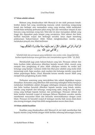 Usul Dua Puluh

1.7 Islam adalah rahmat.

       Rahmat yang dimaksudkan oleh Mursyid di sini ialah perasaan lemah-
lembut dalam hati yang mendorong manusia untuk menolong orang-orang
lemah dan berhajat, atau memaafkan orang yang tersilap, tidak melakukan
tindak-balas terhadap perbuatan jahat orang lain dan merasakan simpati di atas
bencana yang menimpa orang lain. Sifat-sifat ini akan merupakan akhlak yang
tinggi jika digunakan pada tempat yang sewajarnya. Sifat rahmat dan belas
kasihan hanyalah wujud dan berfungsi sewaktu ianya dapat menolong
pelaksanaan hukum-hukum Allah. Dalam menghukumkan mereka yang
melakukan jenayah zina Allah berfirman:


       ‫اﻟ ﱠاﻧﻴﺔ َاﻟ ﱠا ِﻲ َﺎﺟﻠ ُوا آ ﱠ َاﺣﺪ ﻣﻨﻬ َﺎ ﻣﺌﺔ ﺟﻠﺪة وَﺎ ﺕﺄﺧﺬ ُﻢ ﺑﻬ َﺎ‬
        ‫ﺰ ِ َ ُ و ﺰ ﻧ ﻓ ِْﺪ ُﻞ و ِ ٍ ﱢ ْ ُﻤ ِ َ َ َ ْ َ ٍ َﻟ َ ْ ُ ْآ ِ ِﻤ‬
                             (24) ‫رأﻓﺔ ِﻲ ِﻳﻦ اﻟﻠﻪ‬
                                    ِ ‫َْ َ ٌ ﻓ د ِ ﱠ‬
  ‘Sebatlah lelaki dan perempuan yang melakukan zina seratus rotan. Janganlah belas
 kasihan kepada keduanya mencegah kamu dari (menjalankan) agama Allah.” (S. 24:2)

      Demikianlah juga pada hukum-hukum yang lain. Perasaan rahmat dan
belas kasihan tidak seharusnya diberikan kepada musuh Allah, musuh yang
menjadi batu penghalang di jalan Allah sekalipun mereka itu terdiri dari
keluarga yang hampir. Lantaran inilah kita lihat para sahabat yang mulia telah
memerangi ayah, bapa saudara, anak saudara dan keluarga mereka yang akrab
dalam peperangan Badar, Uhud, Khandak kerana mereka musuh Allah yang
menjadi batu penghalang di jalan Allah.

       Perbuatan seseorang yang menyakitkan kita adalah digalakkan supaya
dimaafkan. Kemaafan yang diberikan oleh seseorang sedangkan beliau berupaya
melakukan tindakbalas adalah dianggap sebahagian daripada rahmat. Rahmat
dan belas kasihan haruslah diberikan kepada mereka yang lemah, miskin,
mereka yang terpisah dari keluarga, orang-orang sakit, orang tua dan orang-
orang yang berhajat kepada bantuan dan pertolongan. Perasaan rahmat dan
belas kasihan haruslah wujud di kalangan Ikhwan Muslimin sewaktu mereka
membentuk masyarakat Islam dan berusaha mencorakkannya dengan corak
Islam. Perasaan ini haruslah wujud di kalangan mereka baik secara diam-diam
atau terang-terangan, tetapi kita lebih mengutamakan secara diam diam.

1.8 Islam adalah keadilan

     Keadilan yang dimaksudkan oleh Mursyid di sini ialah memberikan hak
kepada mereka yang berhak dengan tidak berlaku sebarang kekurangan, kerana




As-Syahid Hasan Al-Bana                  9
 
