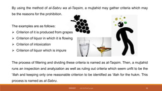 By using the method of al-Sabru wa al-Taqsim, a mujtahid may gather criteria which may
be the reasons for the prohibition.
The examples are as follows:
 Criterion of it is produced from grapes
 Criterion of liquor in which it is flowing
 Criterion of intoxication
 Criterion of liquor which is impure
The process of filtering and dividing these criteria is named as al-Taqsim. Then, a mujtahid
runs an inspection and analyzation as well as ruling out criteria which seem unfit to be the
‘illah and keeping only one reasonable criterion to be identified as ‘illah for the hukm. This
process is named as al-Sabru.
‫داميت‬ ‫الحاج‬ ‫نورأسمح‬ ‫سيتي‬
2020/2021 10
 