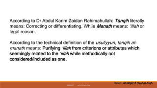 According to Dr Abdul Karim Zaidan Rahimahullah: Tanqih literally
means: Correcting or differentiating. While Manath means: ‘illah or
legal reason.
According to the technical definition of the usuliyyun, tanqih al-
manath means: Purifying ‘illah from criterions or attributes which
seemingly related to the ‘illah while methodically not
considered/included as one.
Refer: Al-Wajiz fi Usul al-Fiqh.
‫داميت‬ ‫الحاج‬ ‫نورأسمح‬ ‫سيتي‬
2020/2021 12
 