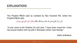 EXPLAINATIONS
The Prophet PBUH said as narrated by Abu Hurairah RA, where the
Prophet PBUH said:
‫ى‬َ‫ت‬َ‫أ‬
‫ل‬ُ‫ج‬َ‫ر‬
ُ‫ت‬ْ‫ك‬َ‫ل‬َ‫ه‬ َ‫ل‬‫ا‬َ‫ق‬َ‫ف‬ ‫وسلم‬ ‫عليه‬ ‫هللا‬ ‫صلى‬ َّ‫ي‬ِ‫ب‬َّ‫ن‬‫ال‬
‫ي‬ِ‫ل‬ْ‫ه‬َ‫أ‬ ‫ى‬َ‫ل‬َ‫ع‬ ُ‫ت‬ْ‫ع‬َ‫ق‬ َ‫و‬
ِ‫ف‬
‫ي‬
َ‫ان‬َ‫ض‬َ‫م‬ َ‫ر‬
“A man came to the Prophet (‫)ﷺ‬ and said, "I have been ruined for I have
had sexual relation with my wife in Ramadan (while I was fasting)"
Sahih al-Bukhari
‫داميت‬ ‫الحاج‬ ‫نورأسمح‬ ‫سيتي‬
2020/2021 13
 