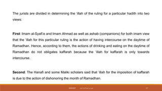 The jurists are divided in determining the ‘illah of the ruling for a particular hadith into two
views:
First: Imam al-Syafi’e and Imam Ahmad as well as ashab (companions) for both imam view
that the ‘illah for this particular ruling is the action of having intercourse on the daytime of
Ramadhan. Hence, according to them, the actions of drinking and eating on the daytime of
Ramadhan do not obligates kaffarah because the ‘illah for kaffarah is only towards
intercourse.
Second: The Hanafi and some Maliki scholars said that ‘illah for the imposition of kaffarah
is due to the action of dishonoring the month of Ramadhan.
‫داميت‬ ‫الحاج‬ ‫نورأسمح‬ ‫سيتي‬
2020/2021 17
 