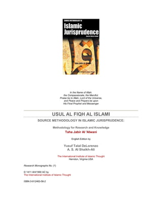 In the Name of Allah.
                                      the Compassionate, the Merciful,
                                   Praise be to Allah, Lord of the Universe,
                                       and Peace and Prayers be upon
                                      His Final Prophet and Messenger



                           USUL AL FIQH AL ISLAMI
             SOURCE METHODOLOGY IN ISLAMIC JURISPRUDENCE:

                            Methodology for Research and Knowledge
                                        Taha Jabir Al 'Alwani

                                                 English Edition by

                                       Yusuf Talal DeLorenzo
                                         A. S. Al Shaikh-Ali

                                The International Institute of Islamic Thought
                                          Herndon, Virginia USA

Research Monographs No. (1)

© 1411 AH/1990 AC by
The International Institute of Islamic Thought

ISBN 0-912463-56-2
 