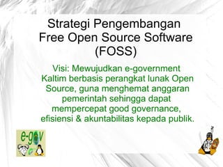 Strategi Pengembangan
Free Open Source Software
          (FOSS)
    Visi: Mewujudkan e-government
Kaltim berbasis perangkat lunak Open
 Source, guna menghemat anggaran
      pemerintah sehingga dapat
   mempercepat good governance,
efisiensi & akuntabilitas kepada publik.
          @egovkaltim | #egovkaltim
              nuhajat@gmail.com
        http://egovkaltim.blogspot.com
 