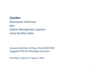 1
Usulan
Keamanan Informasi
dan
Sistem Manajemen Layanan
serta Kualitas Data
Sarwono Sutikno, Dr.Eng.,CISA,CISSP,CISM
Anggota PT35-01 Teknologi Informasi
PusTIKNas, Ciputat 12 Agustus 2015
 