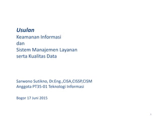 1
Usulan
Keamanan Informasi
dan
Sistem Manajemen Layanan
serta Kualitas Data
Sarwono Sutikno, Dr.Eng.,CISA,CISSP,CISM
Anggota PT35-01 Teknologi Informasi
Bogor 17 Juni 2015
 