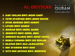 AL-INSYIRAH
¤   AIMI TAKLIAH BINTI MOHD SAUPI
¤   FATIN SYAZWANA BINTI MOHD NADZRI
¤   INTAN MARIANA BINTI AHMAD
¤   LIYANA BINTI AHMAD
¤   MARIAM BINTI ABDUL HAMID
¤   MIRAWATI BINTI ABDUL MUIS
¤   MUNIRAH NAJMAH BINTI MOHD FADZIL
¤   NABILA FARHANA BINTI CHE ROSLAN
¤   NAJIDAH BINTI HAJI JAMALUDDIN
¤   NUR SYAHIRAH BINTI RAUF
¤   SITTI NOR HAFIDAH BINTI MUHIDDIN
 