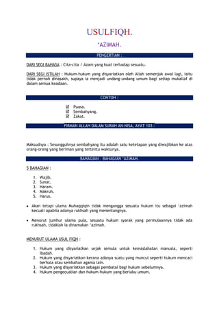 USULFIQH.
‘AZIMAH.
PENGERTIAN :
DARI SEGI BAHASA : Cita-cita / Azam yang kuat terhadap sesuatu.
DARI SEGI ISTILAH : Hukum-hukum yang disyariatkan oleh Allah semenjak awal lagi, iaitu
tidak pernah dinasakh, supaya ia menjadi undang-undang umum bagi setiap mukallaf di
dalam semua keadaan.
CONTOH :
 Puasa.
 Sembahyang.
 Zakat.
FIRMAN ALLAH DALAM SURAH AN-NISA, AYAT 103 :
Maksudnya : Sesungguhnya sembahyang itu adalah satu ketetapan yang diwajibkan ke atas
orang-orang yang beriman yang tertentu waktunya.
BAHAGIAN – BAHAGIAN ‘AZIMAH.
5 BAHAGIAN :
1. Wajib.
2. Sunat.
3. Haram.
4. Makruh.
5. Harus.
Akan tetapi ulama Muhaqqiqin tidak mengangga sesuatu hukum itu sebagai ‘azimah
kecuali apabila adanya rukhsah yang menentangnya.
Menurut jumhur ulama pula, sesuatu hukum syarak yang permulaannya tidak ada
rukhsah, tidaklah ia dinamakan ‘azimah.
MENURUT ULAMA USUL FIQH :
1. Hukum yang disyariatkan sejak semula untuk kemaslahatan manusia, seperti
ibadah.
2. Hukum yang disyariatkan kerana adanya suatu yang muncul seperti hukum mencaci
berhala atau sembahan agama lain.
3. Hukum yang disyariatkan sebagai pembatal bagi hukum sebelumnya.
4. Hukum pengecualian dan hukum-hukum yang berlaku umum.
 