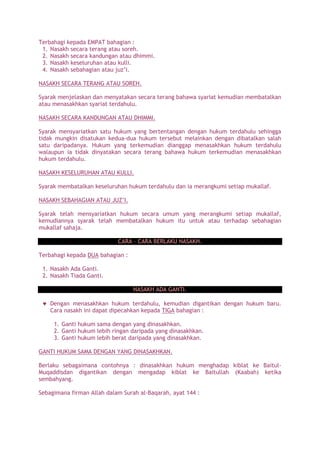 Terbahagi kepada EMPAT bahagian :
1. Nasakh secara terang atau soreh.
2. Nasakh secara kandungan atau dhimmi.
3. Nasakh keseluruhan atau kulli.
4. Nasakh sebahagian atau juz’i.
NASAKH SECARA TERANG ATAU SOREH.
Syarak menjelaskan dan menyatakan secara terang bahawa syariat kemudian membatalkan
atau menasakhkan syariat terdahulu.
NASAKH SECARA KANDUNGAN ATAU DHIMMI.
Syarak mensyariatkan satu hukum yang bertentangan dengan hukum terdahulu sehingga
tidak mungkin disatukan kedua-dua hukum tersebut melainkan dengan dibatalkan salah
satu daripadanya. Hukum yang terkemudian dianggap menasakhkan hukum terdahulu
walaupun ia tidak dinyatakan secara terang bahawa hukum terkemudian menasakhkan
hukum terdahulu.
NASAKH KESELURUHAN ATAU KULLI.
Syarak membatalkan keseluruhan hukum terdahulu dan ia merangkumi setiap mukallaf.
NASAKH SEBAHAGIAN ATAU JUZ’I.
Syarak telah mensyariatkan hukum secara umum yang merangkumi setiap mukallaf,
kemudiannya syarak telah membatalkan hukum itu untuk atau terhadap sebahagian
mukallaf sahaja.
CARA – CARA BERLAKU NASAKH.
Terbahagi kepada DUA bahagian :
1. Nasakh Ada Ganti.
2. Nasakh Tiada Ganti.
NASAKH ADA GANTI.
Dengan menasakhkan hukum terdahulu, kemudian digantikan dengan hukum baru.
Cara nasakh ini dapat dipecahkan kepada TIGA bahagian :
1. Ganti hukum sama dengan yang dinasakhkan.
2. Ganti hukum lebih ringan daripada yang dinasakhkan.
3. Ganti hukum lebih berat daripada yang dinasakhkan.
GANTI HUKUM SAMA DENGAN YANG DINASAKHKAN.
Berlaku sebagaimana contohnya : dinasakhkan hukum menghadap kiblat ke Baitul-
Muqaddisdan digantikan dengan mengadap kiblat ke Baitullah (Kaabah) ketika
sembahyang.
Sebagimana firman Allah dalam Surah al-Baqarah, ayat 144 :
 