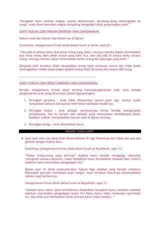 “Kerapkali kami melihat engkau (wahai Muhammad), berulang-ulang menengadah ke
langit, maka Kami benarkan engkau berpaling mengadap kiblat yang engkau sukai.”
GANTI HUKUM LEBIH RINGAN DARIPADA YANG DINASAKHKAN.
Hukum awal dan dahulu ada dalam nas al-Quran.
Contohnya, sebagaimana firman Allah dalam Surah al-Anfal, ayat 65 :
“Jika ada di antara kamu dua puluh orang yang sabar, nescaya mereka dapat menewaskan
dua ratus orang (dari pihak musuh yang kafir itu), dan jika ada di antara kamu seratus
orang, nescaya mereka dapat menewaskan seribu orang dari golongan yang kafir.”
Daripada dalil tersebut Allah mewajibkan orang islam emlawan musuh dan tidak boleh
meninggalkan medan peperangan apabila orang Islam 20 orang dan musuh 200 orang.
…………………………………………………………………………………………….
GANTI HUKUM LEBIH BERAT DARIPADA YANG DINASAKHKAN.
Berlaku sebagaimana firman Allah tentang hukumpengharaman arak. Iaitu konsep
pengharaman arak yang diturunkan dalam tiga peringkat :
1. Peringkat pertama : Arak tidak diharamkan secara pasti lagi, namun sudah
dunyatakan bahawa bahayanya lebih besar daripada faedahnya.
2. Peringkat kedua : Arak ditegah meminumnya ketika hendak mengerjakan
sembahyang. Hal itu kerana ada sahabat yang menunaikan sembahyang dalam
keadaan mabuk, menyebabkan bacaan ayat al-Quran tersilap.
3. Peringkat ketiga : Arak diharamkan terus.
NASAKH TIADA GANTI.
Ayat-ayat atau nas yang telah dimansukhkan di segi hukumnya dan tidak ada apa-apa
gantian dengan hukum baru.
Contohnya sebagaimana firman Allah dalam Surah al-Mujadalah, ayat 12 :
“Wahai orang-orang yang beriman! Apabila kamu hendak mengadap rasulullah
(mengenai sesuatu perkara), maka hendaklah kamu bersedekah (kepada fakir miskin)
sebelum kamu memulakan pengadapan itu.”
Dalam ayat ini Allah mmenyebutkan hukum bagi sahabat yang hendak menemui
Rasulullah perlulah membawa buah tangan. Ayat tersebut hukumnya dimansukhkan
melalui ayat berikutnya.
Sebagaimana firman Allah dalam Surah al-Majadalah, ayat 13 :
“Adakah kamu takut (akan kemiskinan) disebabkan kerapkali kamu memberi sedekah
sebelum memulakan pengadapan kamu itu? Kalau kamu tidak melakukan (perintah)
itu, dan Allah pun memaafkan kamu (kerana kamu tidak mampu)..”
 