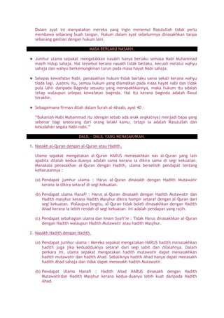 Dalam ayat ini menyatakan mereka yang ingin menemui Rasulullah tidak perlu
membawa sebarang buah tangan. Hukum dalam ayat sebelumnya dinasakhkan tanpa
sebarang gantian dengan hukum lain.
MASA BERLAKU NASAKH.
Jumhur ulama sepakat mengatakkan nasakh hanya berlaku semasa Nabi Muhammad
masih hidup sahaja. Hal tersebut kerana nasakh tidak berlaku, kecuali melalui wahyu
sahaja dan wahyu berkemungkinan turun pada masa hayat Nabi sahaja.
Selepas kewafatan Nabi, penasakhan hukum tidak berlaku sama sekali kerana wahyu
tiada lagi. Justeru itu, semua hukum yang diamalkan pada masa hayat nabi dan tidak
pula lahir daripada Baginda sesuatu yang menasakhkannya, maka hukum itu adalah
tetap walaupun selepas kewafatan baginda. Hal itu kerana baginda adalah Rasul
terakhir.
Sebagaimana firman Allah dalam Surah al-Ahzab, ayat 40 :
“Bukanlah Nabi Muhammad itu (dengan sebab ada anak angkatnya) menjadi bapa yang
sebenar bagi seseorang dari orang lelaki kamu, tetapi ia adalah Rasulullah dan
kesudahan segala Nabi-nabi.”
DALIL – DALIL YANG MENASAKHKAN.
1. Nasakh al-Quran dengan al-Quran atau Hadith.
Ulama sepakat mengatakan al-Quran HARUS menasakhkan nas al-Quran yang lain
apabila dilalah kedua-duanya adalah sama kerana ia dikira sama di segi kekuatan.
Manakala penasakhan al-Quran dengan Hadith, ulama berselisih pendapat tentang
keharusannya :
(a) Pendapat jumhur ulama : Harus al-Quran dinasakh dengan Hadith Mutawatir
kerana ia dikira setaraf di segi kekuatan.
(b) Pendapat ulama Hanafi : Harus al-Quran dinasakh dengan Hadith Mutawatir dan
Hadith masyhur kerana Hadith Masyhur dikira hampir setaraf dengan al-Quran dari
segi kekuatan. Walaupun begitu, al-Quran tidak boleh dinasakhkan dengan Hadith
Ahad kerana ia lebih rendah di segi kekuatan. Ini adalah pendapat yang rajih.
(c) Pendapat sebahagian ulama dan Imam Syafi’ie : Tidak Harus dinasakhkan al-Quran
dengan Hadith walaupun Hadith Mutawatir atau hadith Masyhur.
2. Nasakh Hadith dengan Hadith.
(a) Pendapat jumhur ulama : Mereka sepakat mengatakan HARUS hadith menasakhkan
hadith juga jika kedua0duanya setaraf dari segi sabit dan dilalahnya. Dalam
perkara ini, ulama sepakat mengatakan hadith mutawatir dapat menasakhkan
hadith mutawatir dan hadith Ahad. Sebaliknya hadith Ahad hanya dapat menasakh
hadith Ahad sahaja dan tidak dapat menasakh hadith Mutawatir.
(b) Pendapat Ulama Hanafi : Hadith Ahad HARUS dinasakh dengan Hadith
Mutawatirdan Hadith Masyhur kerana kedua-duanya lebih kuat daripada Hadith
Ahad.
 