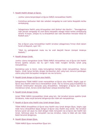 3. Nasakh Hadith dengan al-Quran.
- Jumhur ulama berpendapat al-Quran HARUS menasakhkan Hadith.
- Contohnya perbuatan Nabi dan sahabat mengadap ke arah baitul Muqaddis ketika
sembahyang.
- Sebagaimana Hadith yang diriwayatkan oleh Bukhari dan Muslim : “Sesungguhnya
nabi pernah mengadap ke arah Baitul Muqaddis sebagai kiblat ketika sembahyang
selama 16 bulan, selepas itu ia dinasakhkan dan nabi diarahkan menukar kiblat ke
Kaabah pula.”
Nas al-Quran yang menasakhkan hadith tersebut sebagaimana firman Allah dalam
Surah al-Baqarah, ayat 144 :
“Oleh itu palingkanlah muka mu ke arah Masjidil Haram (tempat letaknya
Kaabah).”
4. Nasakh dengan Ijmak.
Jumhur ulama mengatakan Ijmak TIDAK HARUS menasakhkan nas al-Quran dan Hadith
kerana apabila sesuatu nas itu qat’I maka tidak mungkin berlaku ijmak yang
menyalahinya.
Seandainya pula ia Zanni, maka kemungkinan berlaku ijmak menyalahinya. Namun
begitu, ijmak hanya berlaku dengan berdasarkan dalil yang kuat menurut pandangan
ulama yang telah bersepakat mengenai nas-nas tertentu.
5. Nasakh Ijmak dengan al-Quran atau Hadith.
Sebagaimana TIDAK HARUS ijmak manasakhkan al-Quran atau Hadith, begitu juga al-
Quran atau Hadith tidak harus menasakhkan ijmak. Hal itu kerana yang enasakhkan itu
mestilah terkemudian daripada yang dinasakhkan. Sedangkan al-Quran dan Hadith
mendahului ijmak, kerana ijmak diperlukan selepas kewafata Nabi.
6. Nasakh Ijmak dengan Ijmak.
Ijmak TIDAK HARUS menasakhkan ijmak yang lain. Hal tersebut kerana apabila ijmak
terlaksana, maka wajib beramal dengannya dan tidak sah menyalahinya.
7. Nasakh al-Quran atau Hadith atau Ijmak dengan Qiyas.
TIDAK HARUS dinasakhkan al-Quran atau Hadith atau Ijmak dengan Qiyas, begitu juga
tidak harus dinasakhkan Qiyas dengan al-Quran atau Hadith atau Ijmak. Hal tersebut
kerana syarat sah qiyas itu ialah dengan tidak menyalahi nas al-Quran dan hadith dan
Ijmak. Sekiranya qiyas itu menyalahi nas-nas tersebut, maka ia tidak sah dan tidak
boleh beramal dengannya.
8. Nasakh Qiyas dengan Qiyas.
TIDAK HARUS Qiyas menasakhkan Qiyas lain.
 