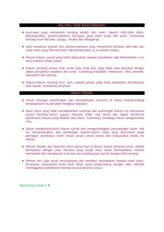 NAS YANG TIDAK BOLEH DINASAKH.
Ayat-ayat yang menyentuh tentang akidah dan iman. Seperti sifat-sifat Allah,
kekuasaanNya, perkara-perkara Samiyyat yang telah tetap dan jelas. Contohnya
tentang alam Barzakh, syurga, neraka dan sebagainya.
Ayat mengenai sejarah dan perkara-perkara yang menyentuh tentang nabi-nabi dan
umat Islam yang diterima oleh nabi Muhammad s.a.w melalui wahyu.
Hukum-hukum syarak yang telah diputuskan selepas kewafatan nabi Muhammad s.a.w
serta melalui ijmak ulama.
Hukum tentang semua sifat mulia atau sifat keji yang tidak akan berubah dengan
sebab perubahan keadaan dan umat. Contohnya keadilah, kebenaran, sifat amanah,
menzalimi dan lainnya.
Hukum-hukum tentang furu’ atau cabang syarak yang telah dijelaskan berkekalnya
oleh syarak. Contohnya berjihad.
HIKMAT NASAKH.
Untuk menjaga kepentingan dan kemaslahatan manusia di mana kadang-kadang
kemaslahatan itu berubah mengikut keadaan.
Dasar Islam yang tidak membebankan umatnya dan sesetengah hukum itu diturunkan
secara beransur-ansur supaya manusia tidak rasa berat dan dapat menerima
pembinaan hukum yang dibawa oleh Islam. Contohnya terhadap hukum pengharaman
riba.
Untuk mengemaskinikan hukum syarak dan mengembangkan perundangan Islam. Hal
itu memandangkan ada sesetengah hukum-hukum Islam yang diturunkan pada
peringkat permulaan Islam hanya sesuai untuk zaman dan masyarakat waktu itu
sahaja.
Hikmat Nasakh dan Mansukh serta penurunan al-Quran secara beransur-ansur adalah
bertepatan dengan sifat manusia yang lemah iaitu untuk memudahkan mereka
memahami dan menghayati tuntutan dan pelaksanaan syariat dengan lebih senang.
Hikmat lain juga untuk memudahkan dan memberi kesempatan kepada umat Islam,
khususnya masyarakat Arab awal Islam yang bergelumang dengan adat Jahiliah
meninggalkan kefahaman mereka secara beransur-ansur.
Hasil kerja Jimoh S. ♥
 