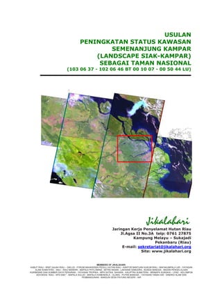 USULAN
                                       PENINGKATAN STATUS KAWASAN
                                               SEMENANJUNG KAMPAR
                                           (LANDSCAPE SIAK-KAMPAR)
                                            SEBAGAI TAMAN NASIONAL
                             (103 06 37 - 102 06 46 BT 00 10 07 - 00 50 44 LU)




                                                                Jaringan Kerja Penyelamat Hutan Riau
                                                                    Jl.Agsa II No.3A telp: 0761 27875
                                                                          Kampung Melayu – Sukajadi
                                                                                      Pekanbaru (Riau)
                                                                     E-mail: sekretariat@jikalahari.org
                                                                               Site: www.jikalahari.org


                                                      MEMBERS OF JIKALAHARI:
KABUT RIAU - WWF GAJAH RIAU – SIKLUS - FORUM MAHASISWA PEDULI HUTAN RIAU - KANTOR BANTUAN HUKUM RIAU - MAFAKUMPALA UIR - YAYASAN
    ALAM SUMATERA – BALI - RIAU MANDIRI - MAPALA PHYLOMINA - MITRA INSANI - LAKSANA SAMUDRA - BUNGA BANGSA - BADAN PENGELOLAAN
AGRIBISNIS DAN SUMBER DAYA PERAIRAN - YAYASAN TROPIKA - MPA SATWA SAHARA - KALIPTRA SUMATERA - BRIMAPA SUNGKAI – LPAD - KELOMPOK
     ADVOKASI RIAU - KPA EMC2 - MAPALA SULUH - MAPALA HUMENDALA – ELANG - PUTRA BANGSA – YAYASAN TANAH AIR - SINERGI ALAM DAN
                                           PEMBANGUNAN - BANGUN DESA PAYUNG NEGERI - AIR